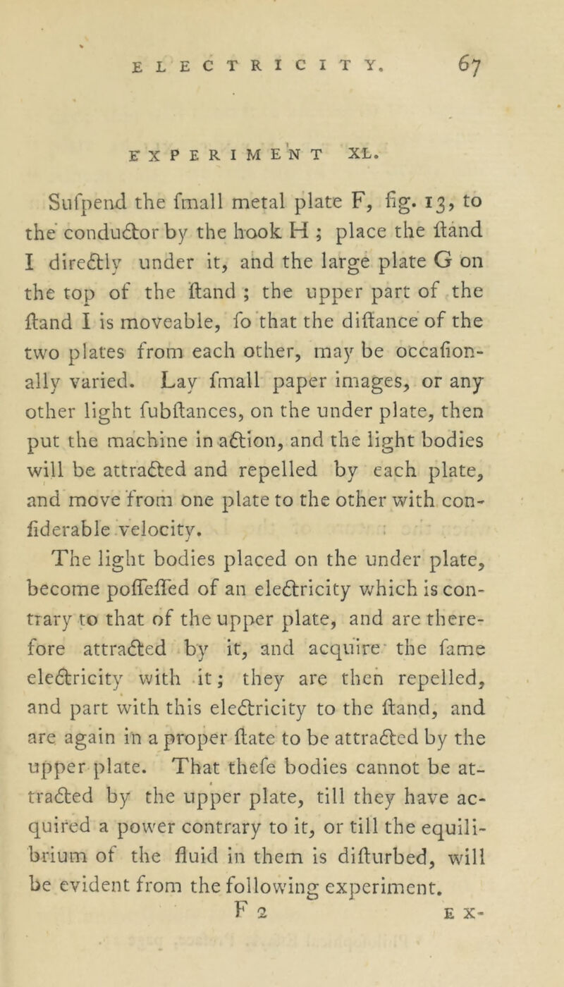 EXPERIMENT XL. Sufpend the fmall metal plate F, fig. 13, to the conductor by the hook H ; place the Hand I directly under it, and the large plate G on the top of the ftand ; the upper part of the {land I is moveable, fo that the difiance of the two plates from each other, may be occafion- ally varied. Lay fmall paper images, or any other light fubfiances, on the under plate, then put the machine in adtion, and the light bodies will be attracted and repelled by each plate, and move from one plate to the other with con- fiderable velocity. The light bodies placed on the under plate, become pofiefled of an electricity which is con- trary to that of the upper plate, and are there- fore attracted by it, and acquire the fame electricity with it; they are then repelled, and part with this eledtricity to the fiand, and are again in a proper ftate to be attracted by the upper plate. That thefe bodies cannot be at- tracted by the upper plate, till they have ac- quired a power contrary to it, or till the equili- brium of the fluid in them is difturbed, will be evident from the following experiment.