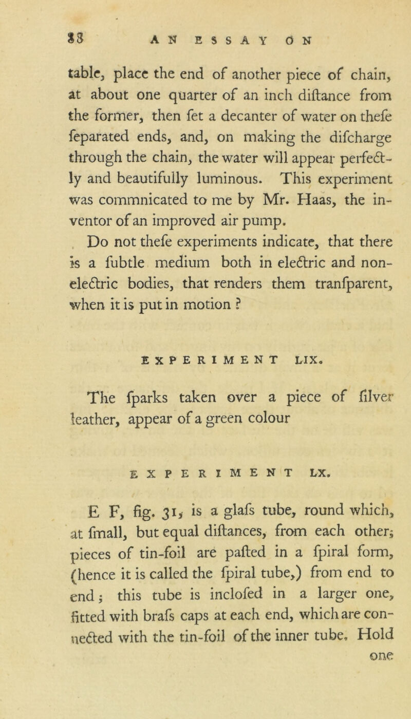 S3 tabic, place the end of another piece of chain, at about one quarter of an inch diftance from the former, then fet a decanter of water on thefe feparated ends, and, on making the difeharge through the chain, the water will appear perfect- ly and beautifully luminous. This experiment was commnicated to me by Mr. Haas, the in- ventor of an improved air pump. Do not thefe experiments indicate, that there is a fubtle medium both in electric and non- electric bodies, that renders them tranfparent, when it is put in motion ? EXPERIMENT LIX. The fparks taken over a piece of filver leather, appear of a green colour EXPERIMENT LX. E F, fig. 31, is a glafs tube, round which, at fmall, but equal diftances, from each otherj pieces of tin-foil are palled in a fpiral form, (hence it is called the fpiral tube,) from end to end; this tube is inclofed in a larger one, fitted with brafs caps at each end, which are con- nected with the tin-foil of the inner tube. Hold one