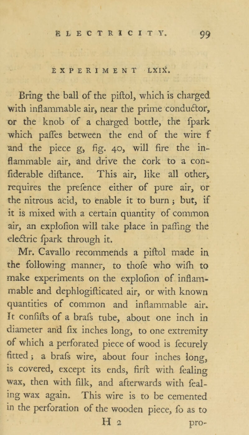 EXPERIMENT LXIX. Bring the ball of the piftol, which is charged with inflammable air> near the prime conductor, or the knob of a charged bottle, the fpark which paflfes between the end of the wire f and the piece g, fig. 40, will fire the in- flammable air, and drive the cork to a con- fiderable diftance. This air, like all other* requires the prefence either of pure air, or the nitrous acid, to enable it to burn -3 but, if it is mixed with a certain quantity of common air, an explofion will take place in pafling the dedtric fpark through it. Mr. Cavallo recommends a piftol made in the following manner, to thofe who wifh to make experiments on the explofion of inflam- mable and dephlogifticated air, or with known quantities of common and inflammable air. It confifts of a brafs tube, about one inch in diameter and fix inches long, to one extremity of which a perforated piece of wood is fecurely fitted; a brafs wire, about four inches long, is covered, except its ends, firft with fealing wax, then with fllk, and afterwards with feal- ing wax again. This wire is to be cemented in the perforation of the wooden piece, fo as to H 2 pro-