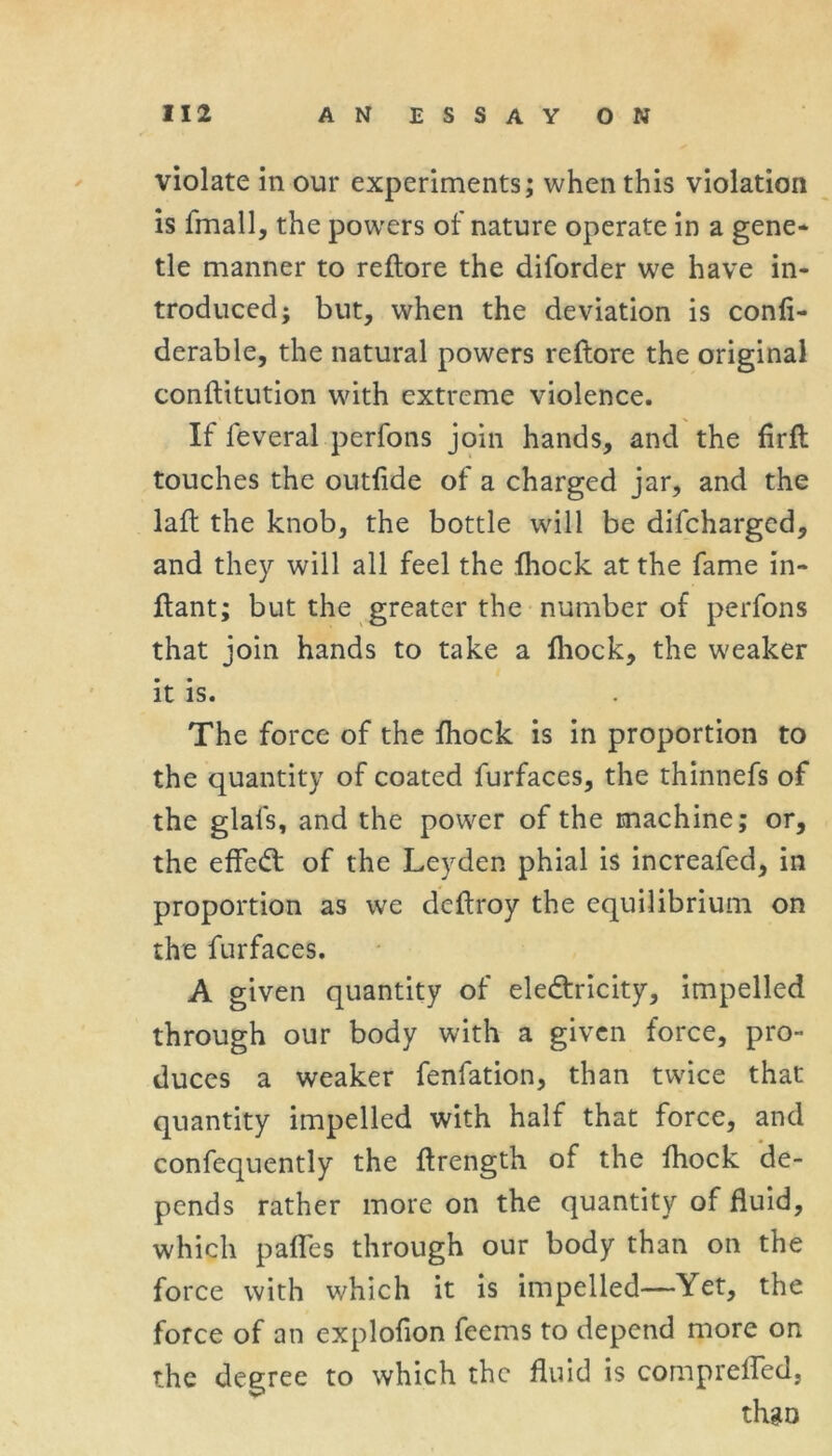 violate in our experiments; when this violation is fmall, the powers of nature operate in a gene* tie manner to reftore the diforder we have in- troduced; but, when the deviation is confi- derable, the natural powers reftore the original conftitution with extreme violence. If feveral perfons join hands, and the firfl touches the outfide of a charged jar, and the laft the knob, the bottle will be difcharged, and they will all feel the Ihock at the fame in- ftant; but the greater the number of perfons that join hands to take a Ihock, the weaker it is. The force of the fhock is in proportion to the quantity of coated furfaces, the thinnefs of the glafs, and the power of the machine; or, the effect of the Leyden phial is increafed, in proportion as we deftroy the equilibrium on the furfaces. A given quantity of electricity, impelled through our body with a given force, pro- duces a weaker fenfation, than twice that quantity impelled with half that force, and confequently the ftrength of the fhock de- pends rather more on the quantity of fluid, which paflfes through our body than on the force with which it is impelled—Yet, the force of an explofion feems to depend more on the degree to which the fluid is comprelfed, thgo