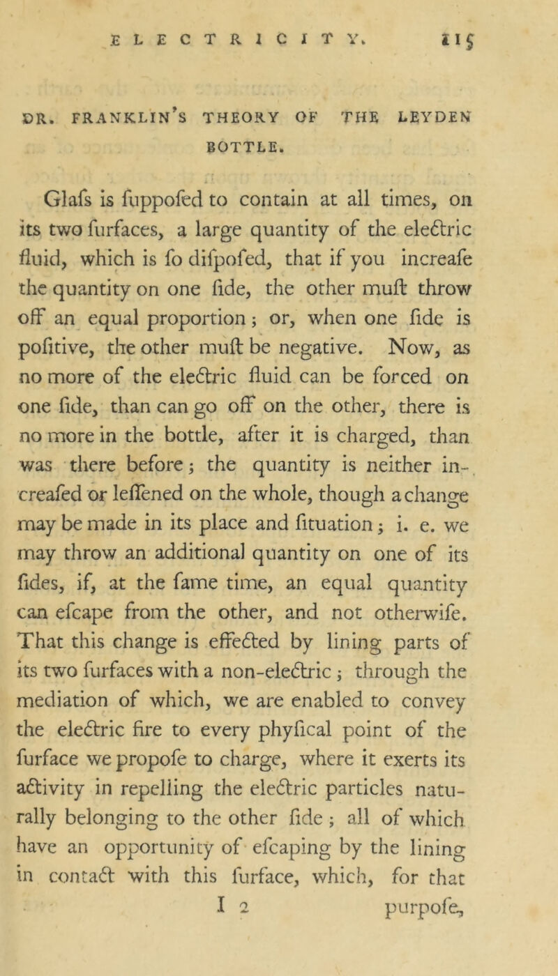 DR. FRANKLIN^ THEORY OF THE LEYDEN BOTTLE. X Glafs is fuppofed to contain at all times, on its two furfaces, a large quantity of the eledtric fluid, which is fo dilpofed, that if you increafe the quantity on one fide, the other mull throw off an equal proportion; or, when one fide is pofitive, the other muft be negative. Now, as no more of the eledtric fluid can be forced on one fide, than can go off on the other, there is no more in the bottle, after it is charged, than was there before; the quantity is neither in-, creafed or leffened on the whole, though a change may be made in its place and fituation; i. e. we may throw an additional quantity on one of its fides, if, at the fame time, an equal quantity can efcape from the other, and not otherwife. That this change is effedted by lining parts of its two furfaces with a non-eledtric; through the mediation of which, we are enabled to convey the eledtric fire to every phyfical point of the furface we propofe to charge, where it exerts its adtivity in repelling the eledtric particles natu- rally belonging to the other fide ; all of which have an opportunity of efcaping by the lining in contadt with this furface, which, for that