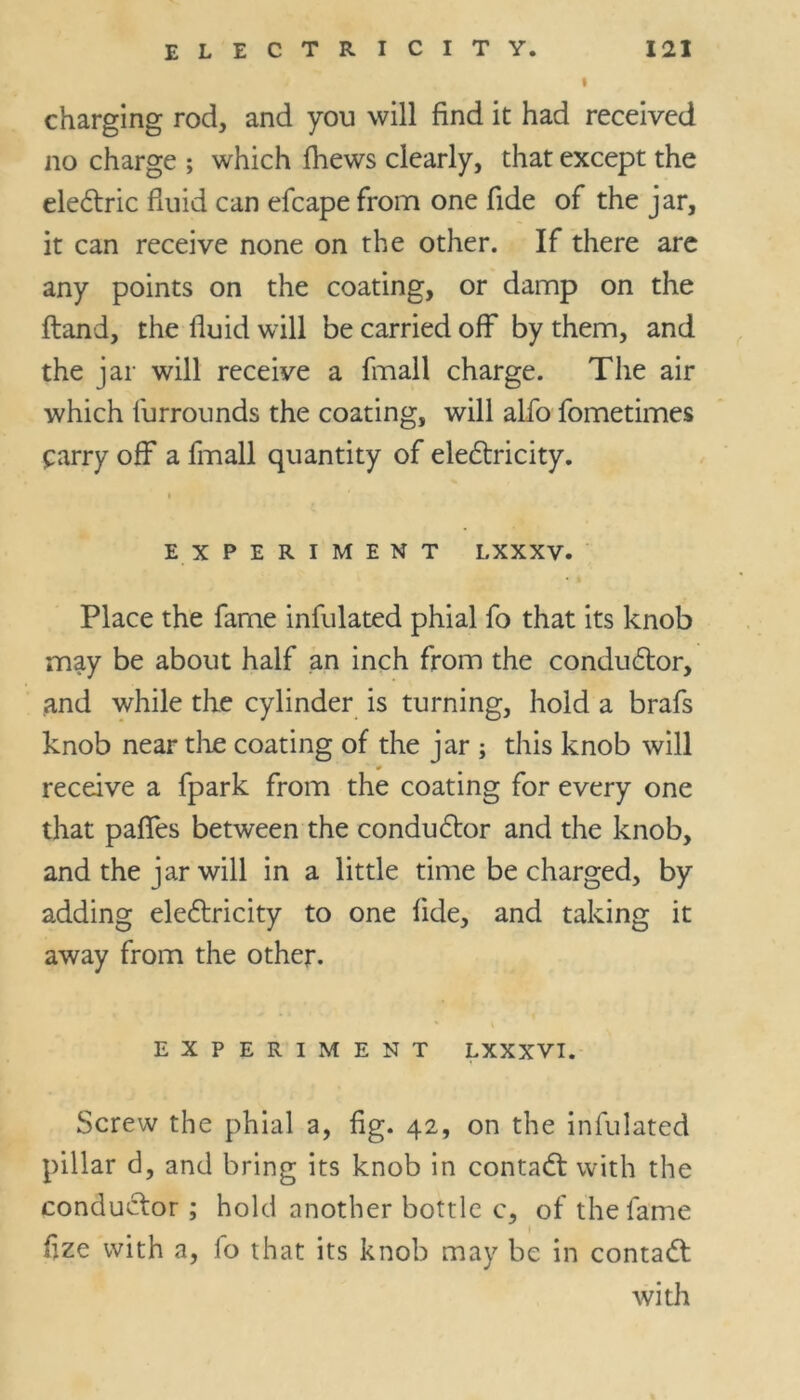 I charging rod, and you will find it had received no charge ; which fhews clearly, that except the electric fluid can efcape from one fide of the jar, it can receive none on the other. If there are any points on the coating, or damp on the ftand, the fluid will be carried off by them, and the jar will receive a fmall charge. The air which furrounds the coating, will alfo fometimes £arry off a fmall quantity of electricity. EXPERIMENT I.XXXV. Place the fame infulated phial fo that its knob may be about half an inch from the conductor, and while the cylinder is turning, hold a brafs knob near the coating of the jar ; this knob will * receive a fpark from the coating for every one that paffes between the conductor and the knob, and the jar will in a little time be charged, by adding electricity to one fide, and taking it away from the other. EXPERIMENT LXXXVI. Screw the phial a, fig. 42, on the infulated pillar d, and bring its knob in contact with the conductor ; hold another bottle c, of the fame flze with a, lo that its knob may be in contact with