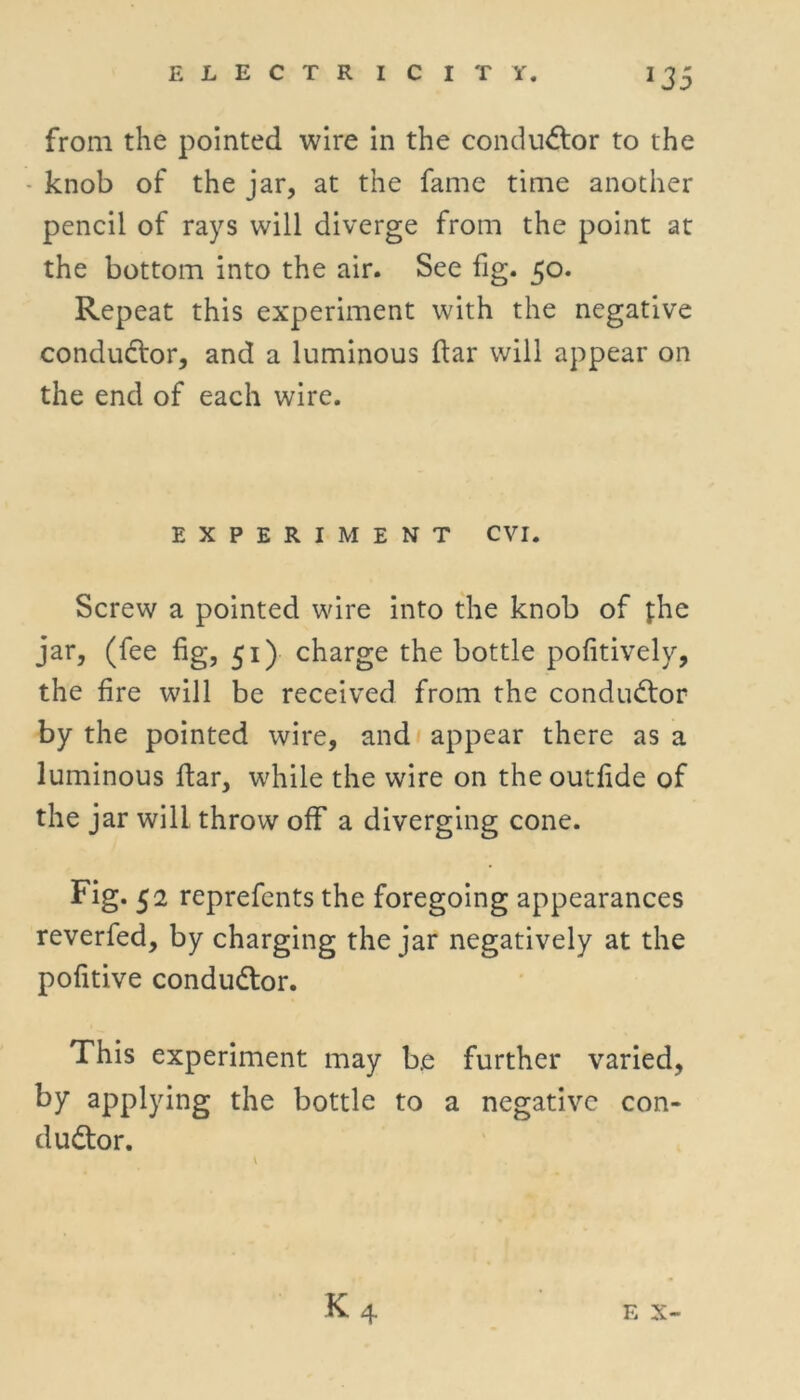 from the pointed wire in the conductor to the knob of the jar, at the fame time another pencil of rays will diverge from the point at the bottom into the air. See fig. 30. Repeat this experiment with the negative conductor, and a luminous ftar will appear on the end of each wire. EXPERIMENT CVI. Screw a pointed wire into the knob of the jar, (fee fig, 51) charge the bottle pofitively, the fire will be received from the conductor by the pointed wire, and appear there as a luminous ftar, while the wire on the outfide of the jar will throw off a diverging cone. Fig. 52 reprefcnts the foregoing appearances reverfed, by charging the jar negatively at the pofitive conductor. This experiment may b.e further varied, by applying the bottle to a negative con- ductor.
