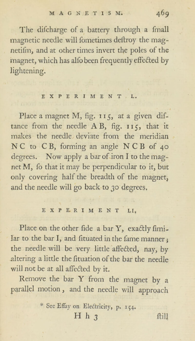 The difcharge of a battery through a fmall magnetic needle will fometimes deltroy the mag- netifm, and at other times invert the poles of the magnet, which has alfo been frequently effedted by lightening. % EXPERIMENT, L. Place a magnet M, fig. 115, at a given dif- tance from the needle A B, fig. 115, that it makes the needle deviate from the meridian N C to C B, forming an angle N C B of 40 degrees. Now apply a bar of iron I to the mag- net M, fo that it may be perpendicular to it, but only covering half the breadth of the magnet, and the needle will go back to 30 degrees, E X P E. R I M E N T LI, Place on the other fide a bar Y, exadtly fimi- lar to the bar I, and fituated in the fame manner j the needle will be very little affedted, nay, by altering a little the fituation of the bar the needle will not be at all afredted by it. Remove the bar Y from the magnet by a parallel motion, and the needle will approach * See Eflay on Electricity, p. 1 54. H h 3 flill