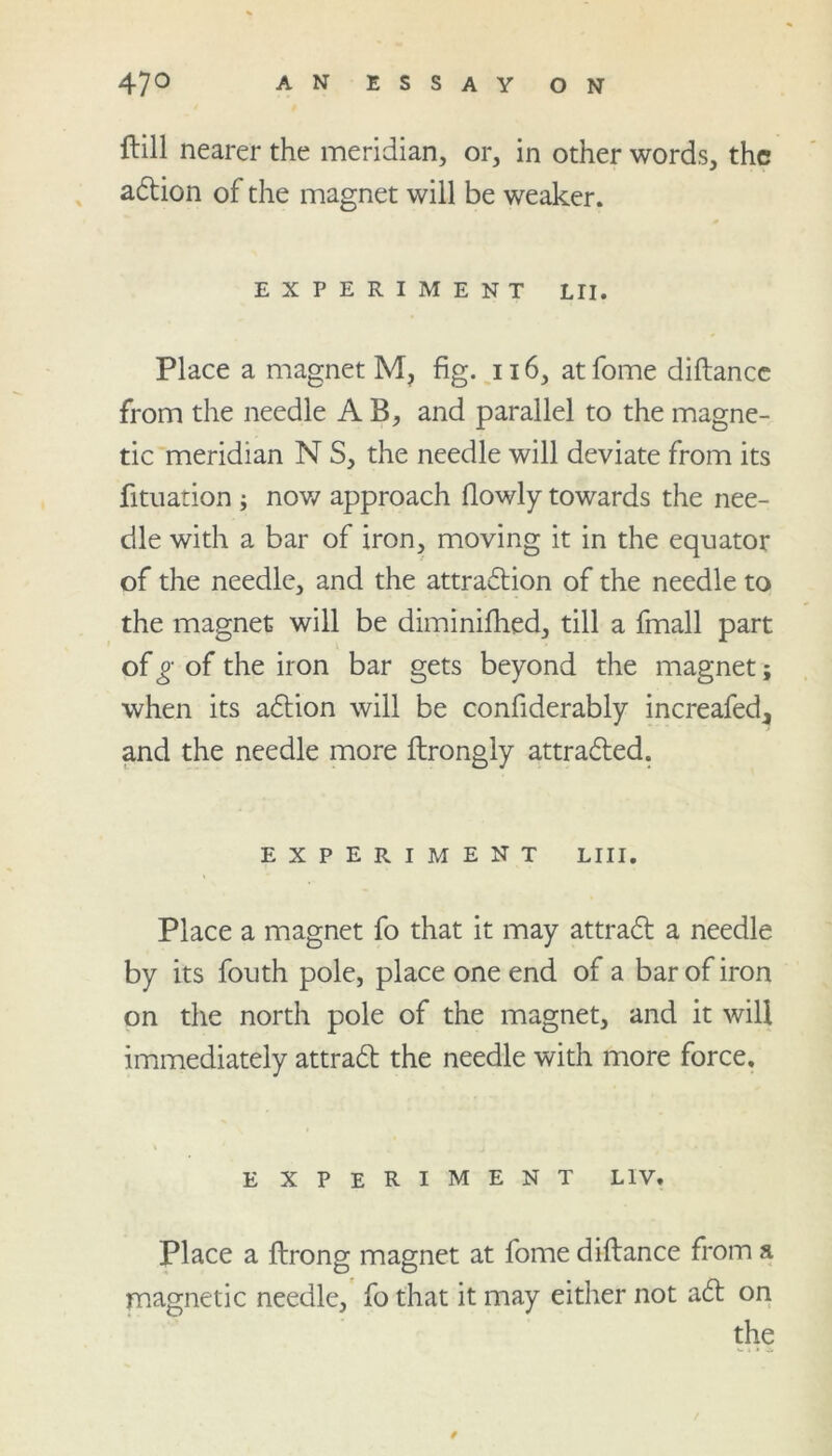 ftill nearer the meridian, or, in other words, the adtion of the magnet will be weaker. EXPERIMENT LII. Place a magnet M, fig. 116, at fome diftance from the needle A B, and parallel to the magne- tic meridian N S, the needle will deviate from its fituation ; now approach flowly towards the nee- dle with a bar of iron, moving it in the equator of the needle, and the attradlion of the needle to the magnet will be diminifhed, till a fmall part of g of the iron bar gets beyond the magnet; when its adtion will be confiderably increafed, and the needle more ftrongly attradled. EXPERIMENT LIII. Place a magnet fo that it may attradl a needle by its fouth pole, place one end of a bar of iron on the north pole of the magnet, and it will immediately attradl the needle with more force. e xperiment liv. Place a ftrong magnet at fome diftance from a magnetic needle, fo that it may either not adt on the i