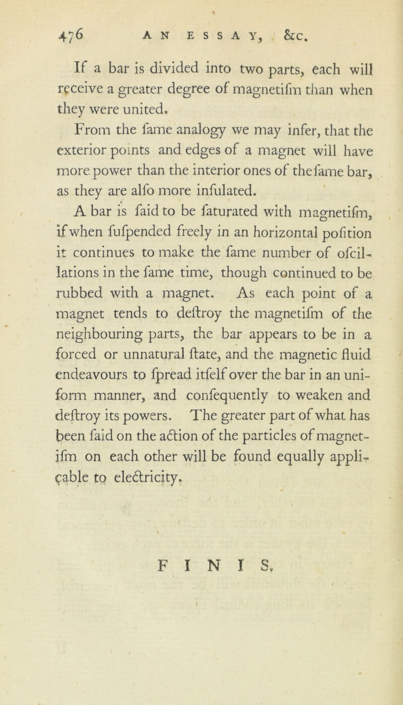 4/6 AN ESSAY, &C. If a bar is divided into two parts, each will receive a greater degree of magnetifm than when they were united. From the fame analogy we may infer, that the exterior points and edges of a magnet will have more power than the interior ones of the fame bar, as they are alfo more infulated. A bar is faid to be faturated with magnetifm, if when fufpended freely in an horizontal pofition it continues to make the fame number of ofcil- lations in the fame time, though continued to be rubbed with a magnet. As each point of a magnet tends to deftroy the magnetifm of the neighbouring parts, the bar appears to be in a forced or unnatural ftate, and the magnetic fluid endeavours to fpread itfelf over the bar in an uni- form manner, and confequently to weaken and deftroy its powers. The greater part of what has been faid on the aCtion of the particles of magnet- ifm on each other will be found equally appli- cable to electricity. FINIS.