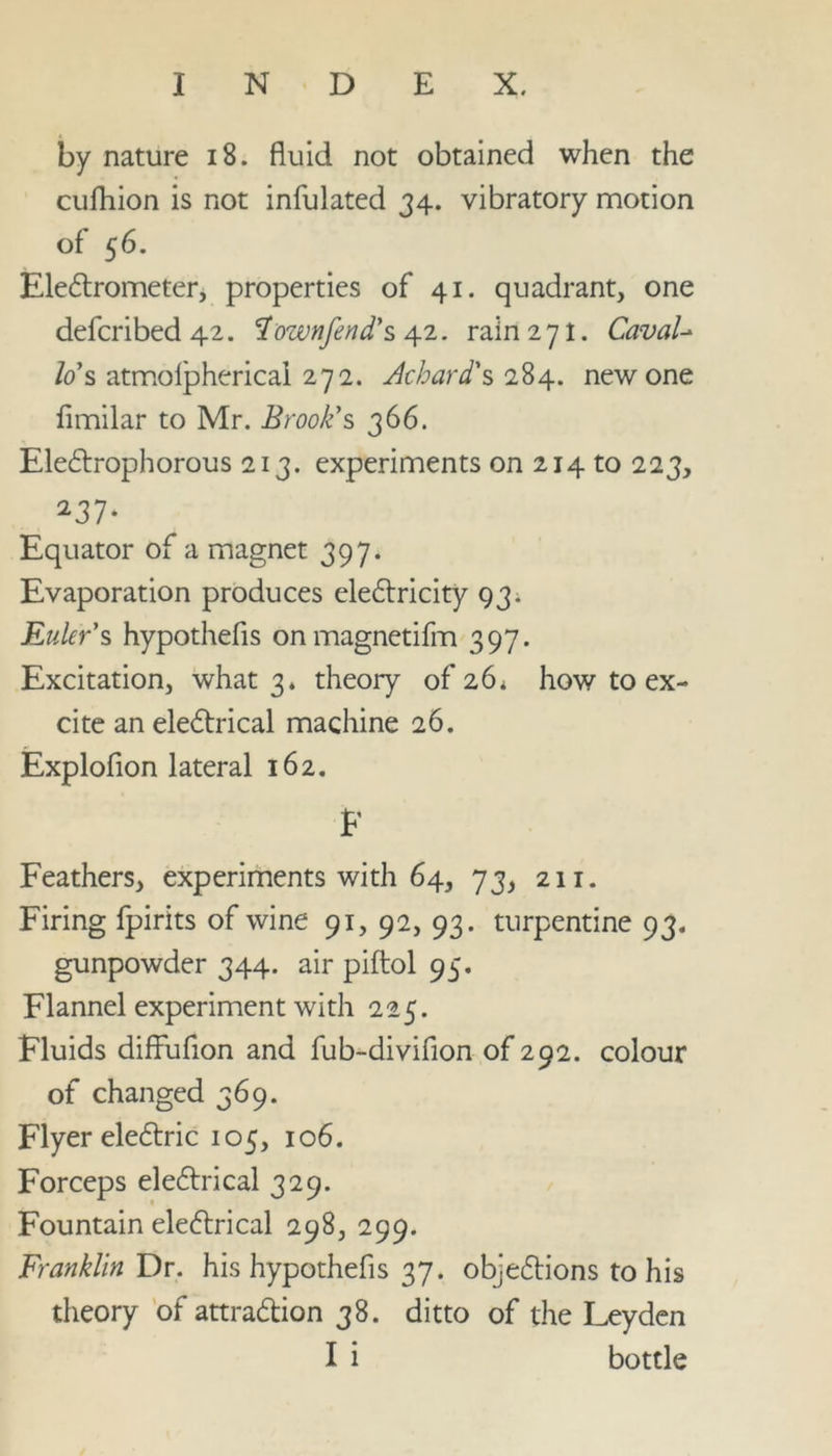 by nature 18. fluid not obtained when the cufhion is not infulated 34. vibratory motion of 56. Electrometer, properties of 41. quadrant, one defcribed 42. Townfend's 42. rain 271. CavaU lo s atmofpherical 272. Achard's 284. new one fimilar to Mr. Brook's 366. EleCtrophorous 213. experiments on 214 to 223, 237* Equator of a magnet 397. Evaporation produces eleCtricity 93. Eulers hypothecs onmagnetifm 397. Excitation, what 3* theory 01*26. how to ex- cite an electrical machine 26. Explofion lateral 162. F Feathers, experiments with 64, 73, 211. Firing fpirits of wine 91, 92, 93. turpentine 93. gunpowder 344. air piftol 95. Flannel experiment with 225. Fluids diffufion and fub-divifion of 292. colour of changed 369. Flyer eleCtric 105, 106. Forceps eleCtrical 329. Fountain eleCtrical 298, 299. Franklin Dr. his hypothefis 37. objections to his theory of attraction 38. ditto of the Leyden I i bottle