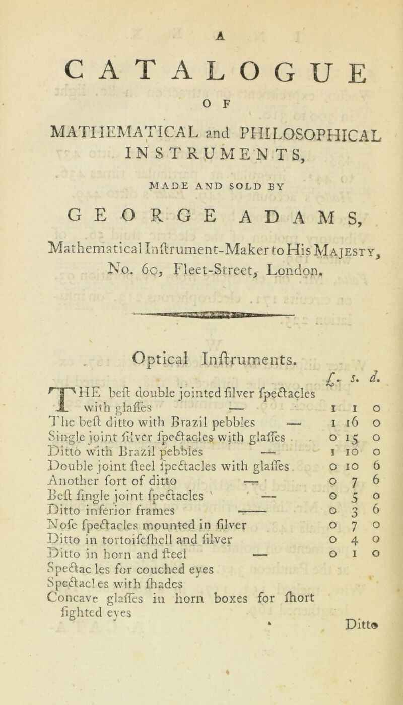 A CATALOGUE O F \ MATHEMATICAL and PHILOSOPHICAL IN ST RUMEN T S, MADE AND SOLD BY GEORGE ADAMS, Mathematical Inftrument-Maker to His Majesty, No. 60, Fleet-Street, London. Optical Instruments. r a a HE beft double jointed lilver fpedtacles X with glaftes — T he beft ditto with Brazil pebbles — Single joint lilver ipedtades with glaftes Ditto with Brazil pebbles — Double joint ftccl fpedtacles with glaftes Another fort of ditto —r- Beft Tingle joint fpedtacles ' ‘ — Ditto inferior frames N'ofe fpedtacles mounted in ftlver Ditto in tortoifefhell and lilver Ditto in horn and fteel — Spedtac les for couched eyes Spectacles with fhades Concave glaftes in horn boxes for fhort lighted eyes £■ s. a. I I 0 I 16 0 O 0 I 10 0 o 10 6 o 7 6 o 5 0 o 0 d> 6 o 7 0 o 4 0 o 1 0 Ditt®