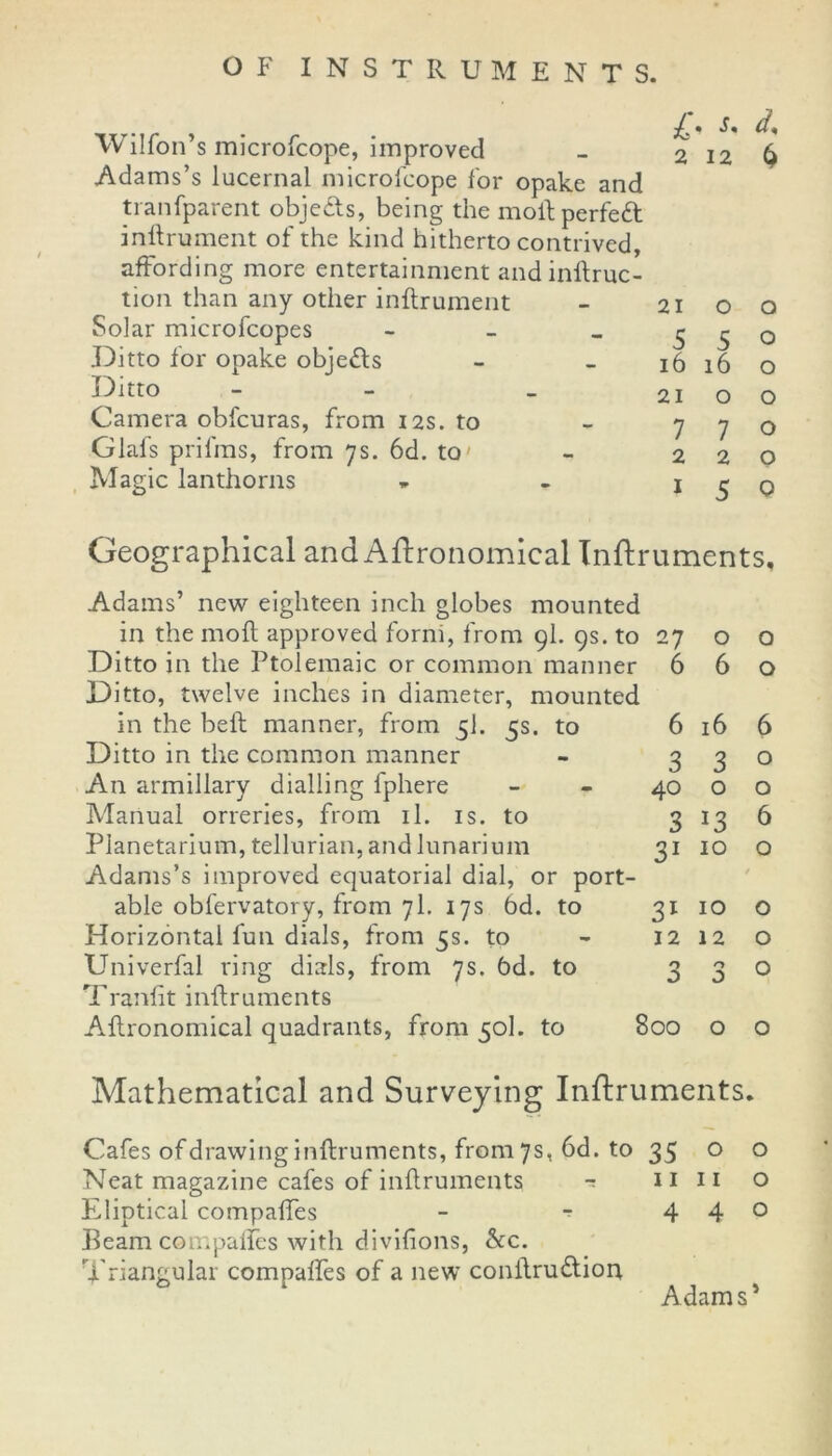 Wilfon’s microfcope, improved Adams’s lucernal microicope for opake and tranfparent objedls, being the mollperfeft inllrument of the kind hitherto contrived, affording more entertainment andinflruc- tion than any other inflrument Solar microfcopes - Ditto for opake obie£ls Ditto - Camera obfcuras, from 12s. to Glafs prifms, from 7s. 6d. to Magic lanthorns 2126 2100 5 5 0 16 16 o 21 00 7 7 o 220 1 5 0 Geographical and Agronomical Inflruments, Adams’ new eighteen inch globes mounted in the mod approved forni, from 9I. 9s. to 27 o Ditto in the Ptolemaic or common manner 6 6 Ditto, twelve inches in diameter, mounted in the bell manner, from 5I. 5s. to 6 16 Ditto in the common manner - 3 3 An armillary dialling fphere - - 40 o Manual orreries, from il. is. to 3 13 Planetarium, tellurian, and lunarium 31 10 Adams’s improved equatorial dial, or port- able obfervatory, from 71. 17s 6d. to 31 10 Horizontal fun dials, from 5s. to - 12 12 Univerfal ring dials, from 7s. 6d. to 3 3 Tranfit inflruments Agronomical quadrants, from 50I. to 800 o o o 6 o o 6 o o o o o Mathematical and Surveying Inflruments. Cafes of drawing inflruments, from 7s, 6d. to 35 o o Neat magazine cafes of inflruments ■* 11 11 o Eliptical compaffes - - 4 4° Beam compaffes with divifions, &c. Triangular compaffes of a new conflru&ion Adam s1