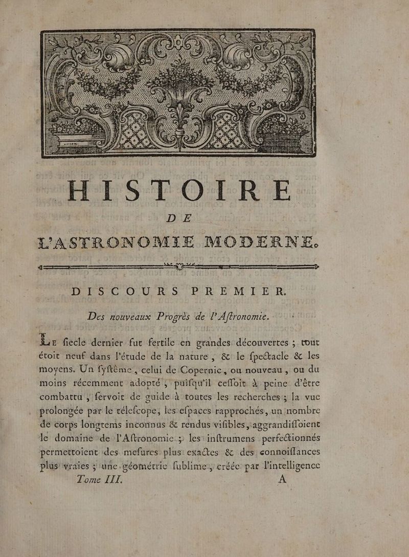 DISCOURS PREMIER. Des PAoEx Progrès de lAftronomie. Ée fiecle dernier fut fertile en grandes découvertes ; tout étoit neuf dans l'étude de [a nature, &amp;' le fpetacle &amp; les moyens. Un fyfième, celui de Copernic, ou nouveau, ou du moins récemment adopté, puifqu'il cefloit À peine d’être combattu ; fervoir de guide à toutes les recherches; la vue prolongée par le rélefcope, les efpaces rapprochés, un nombre de corps longtems inconnus &amp; rendus vifibles aggrandifloient le domaine de lAftronomie » les inftrumens perfeétionnés permettoient ‘des mefures plus: exa@tes &amp; des eonnoïflances plus’ vraies ;'unc.géométrie fublime:, créée par l'intelligence Tome III.