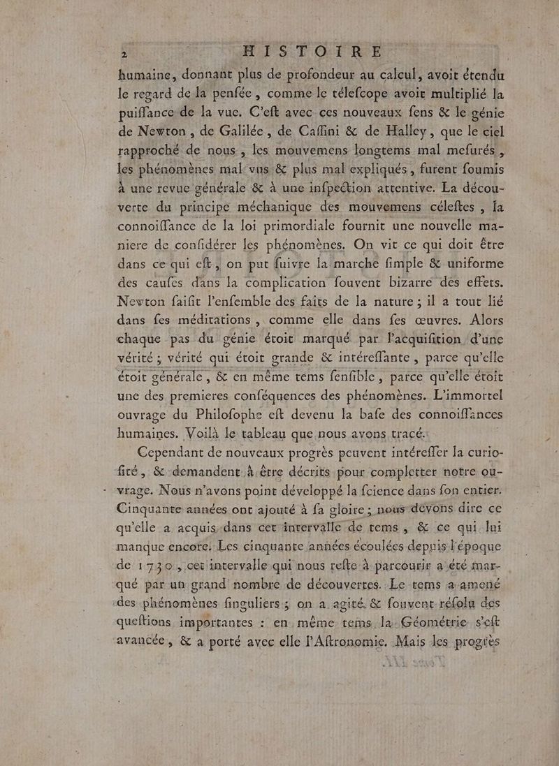humaine, donnant plus de profondeur au calcul, avoit étendu le regard de la penfée , comme le télefcope avoit multiplié la puiffance de la vue. C'eft avec ces nouveaux fens &amp; le génie de Newton, de Galilée, de Cafini &amp; de Halley, que le ciel rapproché de nous , les mouvemens longtems mal mefurés , les phénomènes mal: vus &amp; plus mal expliqués, furent foumis À une revue générale &amp; à une infpection attentive. La décou- verte du principe méchanique des mouvemens céleftes , fa connoiflance de la loi primordiale fournit une nouvelle ma- niere de confidérer les phénomènes. On vit ce qui doit être dans ce qui cf, on put fuivre la marche fimple &amp; uniforme des caufes dans la complication fouvent bizarre dés effets. Nevton faifit l’'enfemble des faits de la nature ; il à tout lié dans fes méditations , comme elle dans fes œuvres. Alors chaque pas du génie étoit marqué par lPacquifition d’une vérité ; vérité qui étoit grande &amp; intéreflante , parce qu’elle étoit générale, . &amp; en même téms fenfible, parce qu’elle étoit une des premieres conféquences des phénomènes. L'immortel ouvrage du Philofophe eft devenu la bafe des connoiffances FR AE à Voilà le tableau que nous avons tracé: Cependant de nouveaux progrès peuvent intéreffer la curio- fité, &amp; demandent à .être décrits pour completter notre ou- vrage. Nous n'avons point développé la fcience dans fon entier. Cinq années ont ajouté à fa gloire; nous devons dire ce qu'elle à acquis-dans cet inrervalle de rems , &amp; ce qui lui manque encore. Les cinquante années écoulées depuis l'époque de 17 3 0; Cet intervalle qui nous refte à parcourir a été mar- qué par un grand nombre de découvertes. Le tems 4 amené des phénomènes finguliers; on a agité. &amp; fouvent-réfolu des queftions importantes : en. même tems la. Géométrie s'eft avancée, &amp; à porté avec elle l’Aftronomie, Mais les progiès
