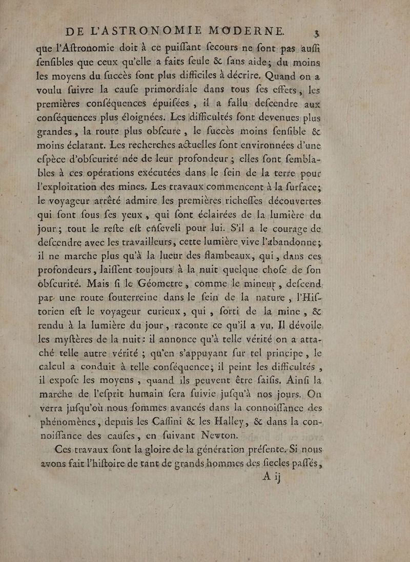 _ DE L'ASTRONOMIE MODERNE que l’Aftronomie doit À ce puiflant fecours ne font pas auff fenfibles que ceux qu'elle a faits feule &amp; fans aides du moins les moyens du fuccès font plus difficiles à décrire. Quand on à voulu fuivre la caufe primordiale dans tous fes effets, les premières conféquences épuifées , il a fallu defcendre aux conféquences plus éloignées. Les difficultés font devenues plus grandes, la route plus obfcure , le fuccès moins fenfible &amp; moins éclatant. Les recherches actuelles font environnées d’une efpèce d’obfcurité née de leur profondeur ; elles font fembla- bles à ces opérations exécutées dans le .fein de la terre pour l'exploitation des mines. Les travaux commencent à la furface; le voyageur arrêté admire Îles premières richefles découvertes qui font fous fes yeux, qui font éclairées de la lumière du jour; tout le refte eft cñfeveli pour lui. S'il a le courage de defcendre avec les travailleurs, cette lumière vive l’abandonne: il ne marche plus qu'à la lueur des flambeaux, qui, dans ces profondeurs, laiffent toujours à la nuit quelque chofe de fon obfcurité. Mais fi le Géometre, comme le mineur , defcend par une route fouterreine dans le fein de la nature , l'Hif torien eft le voyageur curieux, qui , forti de la mine, &amp; rendu à la lumière du jour, raconte ce qu'il a vu. Il dévoile les myftères de la nuit: il annonce qu’à telle vérité on à atta- ché telle autre vérité ; qu'en s'appuyant fur tel principe, le calcul à conduit À telle conféquence; il peint les difficultés , il expofc les moyens , quand ils peuvent être faifis. Aïnfi la marche de l'efprit humain fera fuivie jufqu'à nos jours. On verra jufqu’où nous fommes avancés dans la connoiffance des noïflance des caufes, en fuivant Newton. Ces travaux font la gloire de la génération préfente. Si nous avons fait l’hiftoire de tant de grands hommes des fiecles paffés, A ij