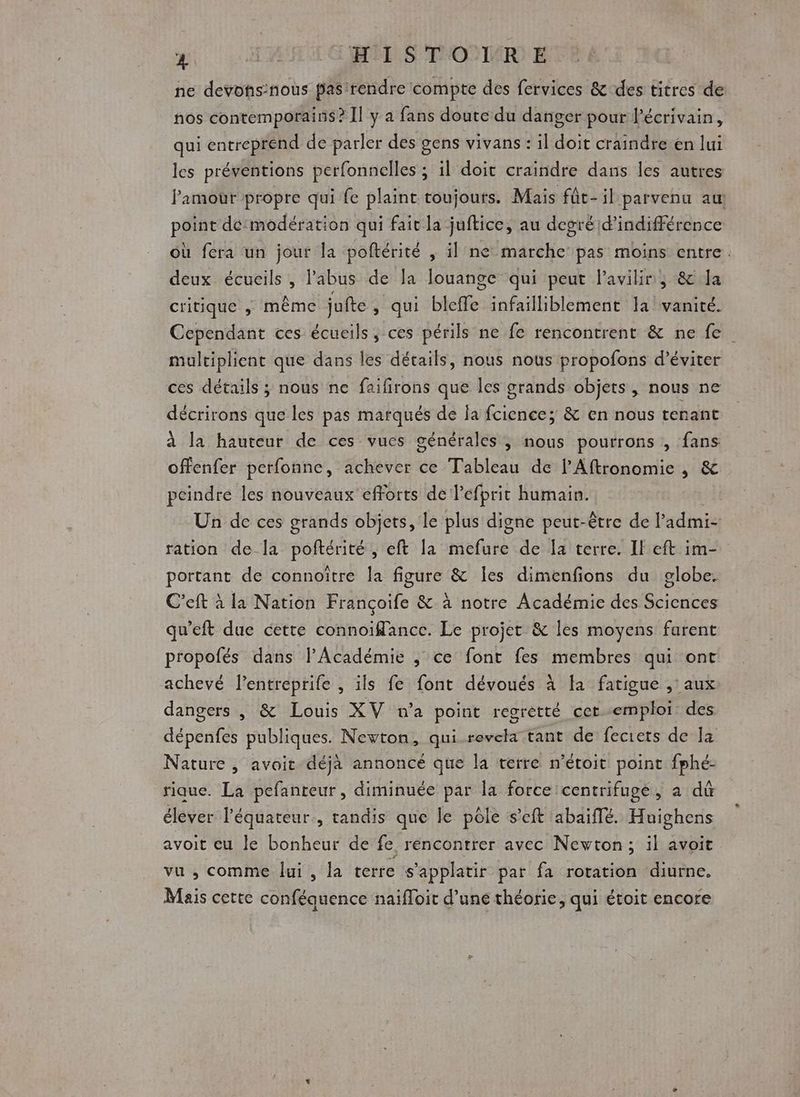 ne devons:nous pas rendre compte des fervices &amp; des titres de nos contemporains? Il y a fans doute du danger pour l'écrivain, qui entreprend de parler des gens vivans : il doit craindre en lui les préventions perfonnelles ; il doit craindre dans les autres Pamour propre qui fe plaint toujours. Mais fût-il parvenu au point dé:modération qui fait la juftice, au degré d’indifférence où fera un jour la poftérité , il ne marche pas moins entre. deux écueils , l'abus de la louange qui peut l’avihir, &amp; la critique , même jufte , qui bleffe infailliblement la vanité. Cependant ces écueils, ces périls ne fe rencontrent &amp; ne fe multiplient que dans les détails, nous nous propofons d'éviter ces détails ; nous ne faifirons que les grands objets, nous ne décrirons que les pas marqués de la fcience; &amp; en nous tenant à la hauteur de ces vues générales ; nous pourrons , fans offenfer perfonne, achever ce Tableau de lAftronomie , &amp; peindre les nouveaux efforts de lefprit humain. Un de ces grands objets, le plus digne peut-être de l admi- ration dela poftérité, eft la Lena de Îa terre. Il eft im- portant de connoître la figure &amp; Îes dimenfons du globe. C’eft à la Nation Françoife &amp; à notre Académie des Sciences qu'eft due cette connoiffance. Le projet &amp; les moyens farent propofés dans l’Académie , ce font fes membres qui ont achevé l’entreprife , ïls fe font dévoués à fa fatigue , aux dangers , &amp; Louis XV n’a point regretté cer emploi des dépenfes publiques. Newton, qui-revela tant de fecrets de la Nature , avoit déjà annoncé que la terre n’étoit point fphé- rique. La pefanteur, diminuée par la force centrifuge, à dû élever l'équateur, tandis que le pôle s’eft abaiffé. Huighens avoit eu le bonheur de fe, rencontrer avec Newton; il avoit vu , comme lui, la terre s'applatir par fa rotation diurne. Mais cette conféquence naifloit d’une théorie, qui étoit encore