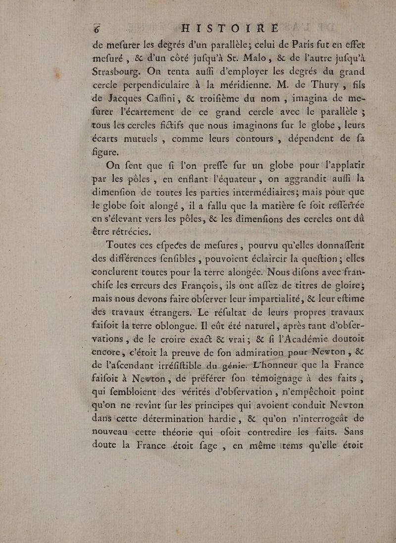 de mefurer les freres d'un parallèle; celui de Paris fut en effet mefuré , .&amp; d’un côté jufqu’à St. Malo, &amp; de Pautre jufqu’à Strasbourg. On tenta aufli d'employer les degrés du grand cercle perpendiculaire à la méridienne. M. de Thury , fils de Jacques Caflini, &amp; troifième du nom , imagina de me- furer lPécartement de ce grand cercle avec le parallèle ; tous les cercles fiifs que nous imaginons fur le globe , leurs ‘écarts mutuels , comme leurs contours , dépendent de fa figure. On fent que fi lon preffe fur un globe pour l'applatir par les pôles , en enflant l'équateur, on aggrandic auili la dimenfion de toutes Les parties Abu AEA ROUE mais pour que le globe foit alongé , il a fallu que la matière fe foit refferrée en s'élevant vers lé pôles, &amp; les dimenfions des cercles ont dû être rétrécies. Toutes ces efpeces de mefures, pourvu qu’elles donnaffent des différences fenfibles , pouvoient éclaircir la queftion; elles conclurent toutes pour la terre alongéc. Nous difons avec fran- chife les erreurs des François, ils ont affez de titres de gloire; mais nous devons faire obferver leur impartialité, &amp; leur eftime des travaux étrangers. Le réfultat de leurs propres travaux faifoit la terre oblongue. Il eût été naturel, après tant d’obfer- vations , de le croire exa@ &amp; vrai; &amp; fi l'Académie doutoit encore, c'étoit la preuve de fon admiration pour Newton , &amp; de lafcendant irréfiftible du génie: L'honneur que la France faifoit à Newton, de préférer fon témoignage à des faits, qui fembloient des vérités d’obfervation , n’empèchoit point qu'on ne revint fur les principes qui avoient conduit Nevton dans 'cette détermination hardie, &amp; qu'on n'interrogeat de nouveau ‘cette théorie qui ofoit contredire les faits. Sans doute la France étoit fage , en même items qu ‘lle étoit