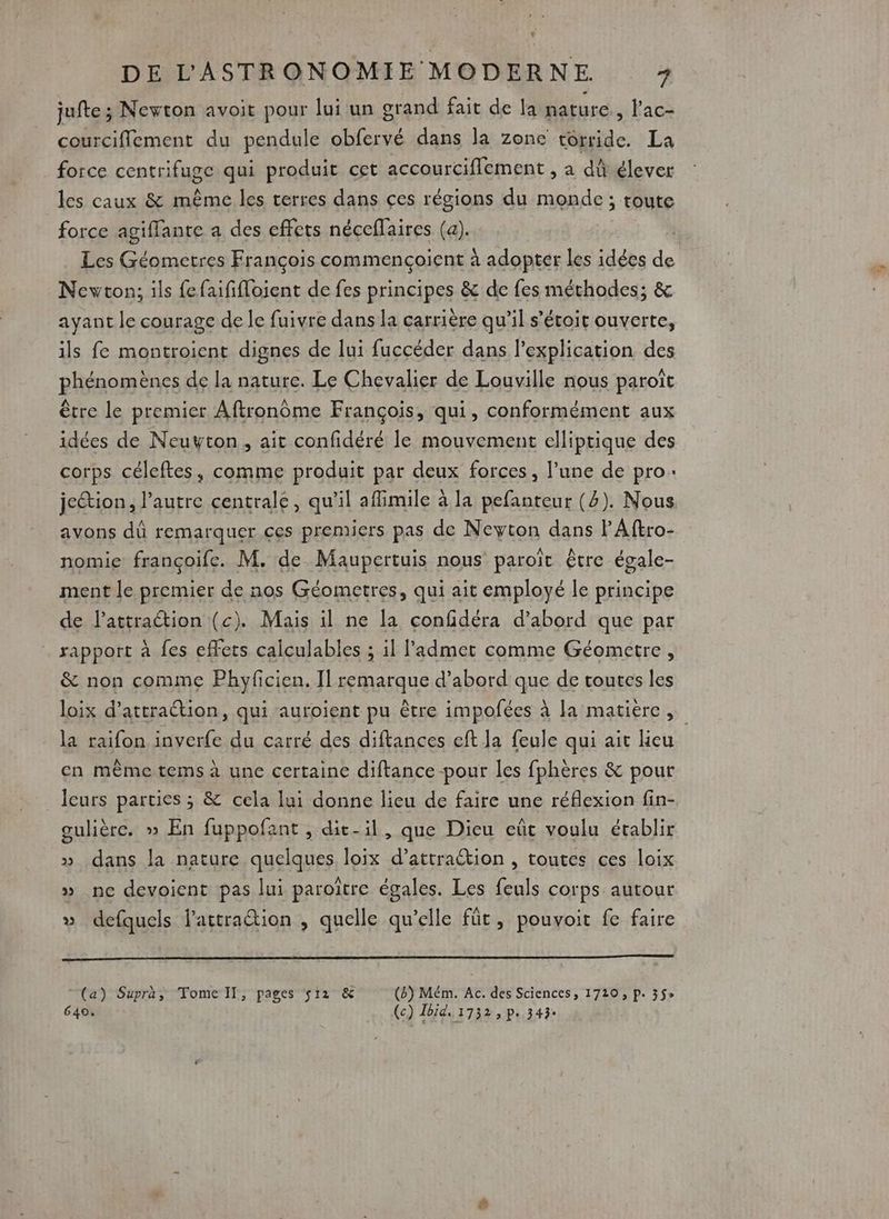 jufte ; Newton avoit pour lui un grand fait de la paturc., lac- courciflement du pendule obfervé dans la zone torride. La force centrifuge qui produit cet accourciflement , a dû élever les caux &amp; même les terres dans çes régions du monde ; toute force agiffante a des effets néceflaires (a). Les Géometres François commençoient à adopter les idées de Newton; ils fefaififloient de fes principes &amp; de fes méthodes; &amp; ayant le courage de le fuivre dans la carrière qu'il s’étoit ouverte, ils fe montroient dignes de lui fuccéder dans l'explication des phénomènes de la nature. Le Chevalier de Louville nous paroît être le premier Aftronôme François, qui, conformément aux idées de Neuyton, ait confidéré le mouvement elliptique des corps céleftes, comme produit par deux forces, l’une de pro: jetion, l’autre centrale, qu’il aflimile à la pefanteur (2). Nous avons dû remarquer ces premiers pas de Neyton dans PAftro- nomie françoife. M. de Maupertuis nous paroït être égale- ment le premier de nos Géometres, qui ait employé le principe de l’attraction (c). Mais il ne la confidéra d’abord que par rapport à fes effets calculables ; il admet comme Géometre, &amp; non comme Phyficien. Il remarque d’abord que de toutes les loix d'attraction, qui auroient pu être impofées à la matiere, la raifon inverfe du carré des diftances eft la feule qui ait lieu en même tems à une certaine diftance-pour les fphères &amp; pour _ Îcurs parties ; &amp; cela lui donne lieu de faire une réflexion fin- gulière. » En fuppofant , dit-il, que Dieu eût voulu établir » dans la nature quelques loix d’attraétion , toutes ces loix » nc devoicnt pas lui paroître égales. Les feuls corps autour » defquels lattration , quelle qu’elle füt, pouvoit fe faire (a) Supra, Tome Il, pages s12 &amp; (B) Mém. Ac. des Sciences, 1720 ; p. 3$e 640. (c) Tbid. 1732 > P 343