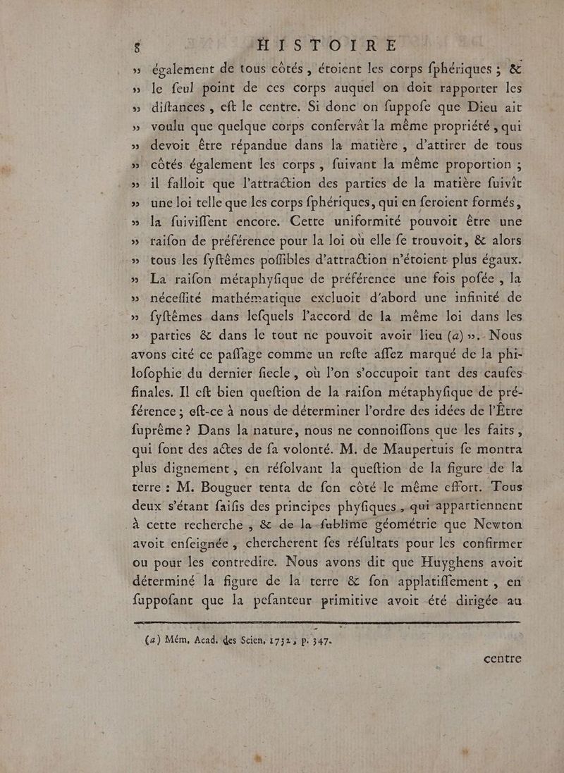 » également de tous cotés, étoient les corps fphériques ; &amp; » le feul point de ces corps auquel on doit rapporter les » diftances , eft le centre. Si donc on fuppofe que Dieu ait » voulu que quelque corps confervât la même propriété , qui » devoit être répandue dans la matière, d’attirer de tous » côtés également les corps, fuivant la même proportion ; » il falloit que l'attraction des parties de la matière fuivit » une loi telle que les corps fphériques, qui en feroient formés, » la fuiviflent encore. Cette uniformité pouvoit être une » raifon de préférence pour la loi où elle fe trouvoit, &amp; alors » tous les fyftèmes poflibles d'attraction n’étoient plus égaux. » La raifon métaphyfique de préférence une fois pofée , la » néceflité mathématique excluoit d’abord une infinité de » fyftêmes dans lefquels Paccord de la même loi dans les » parties &amp; dans le tout ne pouvoit avoir lieu (4) ».. Nous avons cité ce paflage comme un refte affez marqué de la phi- lofophie du dernier fiecle, où l’on s’occupoit tant des caufes finales. Il eft bien queftion de [a raifon métaphyfique de pré- férence ; eft-ce À nous de déterminer l’ordre des idées de l’Étre fuprème? Dans la nature, nous ne connoiflons que les faits, qui font des aëtes de fa volonté. M. de Maupertuis fe montra plus dignement , en réfolvant la queftion de la figure de la terre : M. Bouguer tenta de fon côté le même effort. Fous deux s'étant faifis des principes phyfiques ,.qui appartiennent ._à cette recherche ; &amp; de la-fablime géométrie que Newton avoit enfeignée ; chercherent fes réfulrats pour les confirmer ou pour les contredire. Nous avons dit que Huyghens avoit déterminé la figure de la terre &amp; fon applatiffement , en fappofant que la pefanteur primitive avoit été dirigée au « (a) Mém, Acad. des Scien, 17323 p. 347. centre