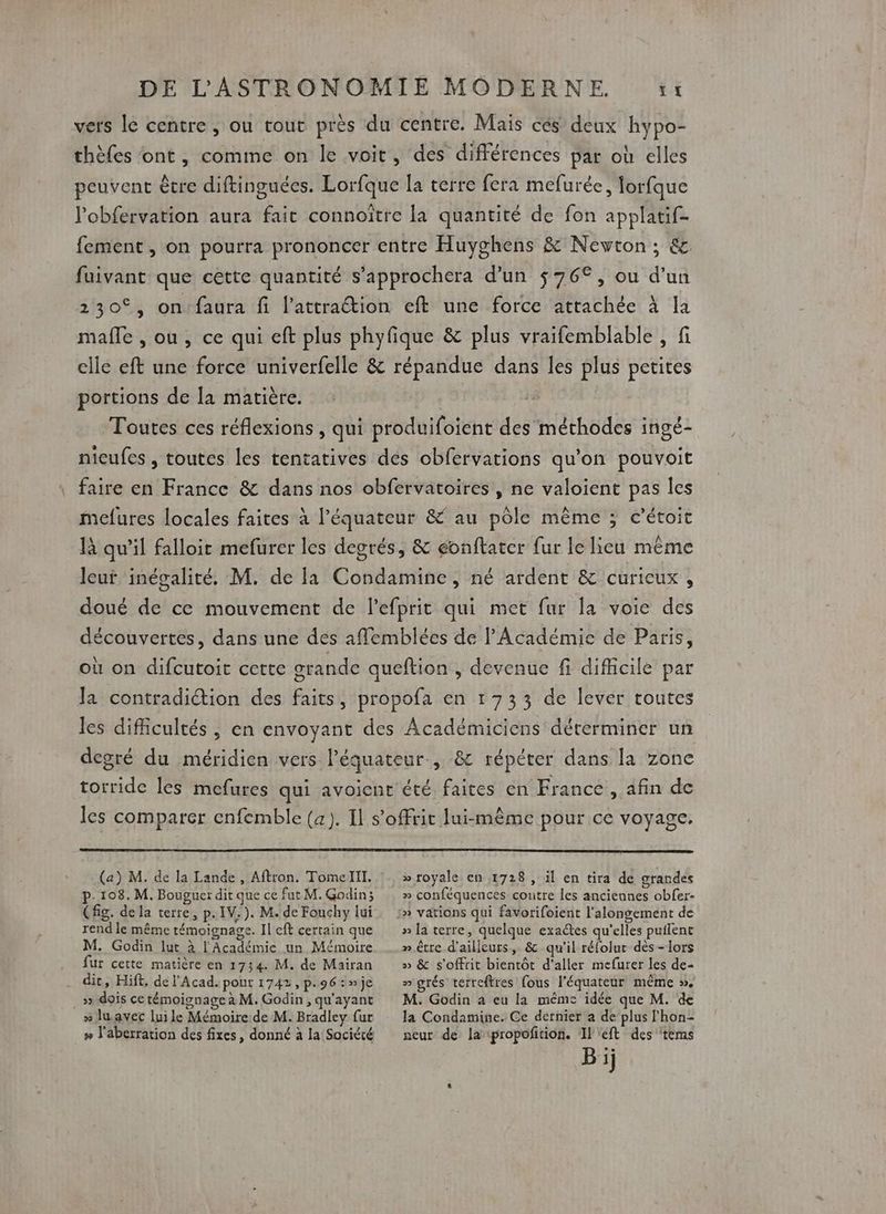 vers le centre , ou tout près du centre. Mais cés deux hypo- thèfes ont, comme on le voit, des différences par où elles peuvent être diftinguées. Lorfque la verre fera mefurée, lorfque l’obfervation aura fait connoître la quantité de fon applatif- fement, on pourra prononcer entre Huyghens &amp; Newton; &amp; fuivant que cette quantité s’approchera d’un $ 76°, ou d’un 230€, on'faura fi l'attraction eft une force attachée à la malle , ou, ce qui eft plus phyfique &amp; plus vraifemblable , fi elle eft une force univerfelle &amp; répandue dans les plus petites portions de la matière. | | Toutes ces réflexions , qui produifoient des méthodes ingé- nieufes , toutes les tentatives des obfervations qu'on pouvoit faire en France &amp; dans nos obfervatoires , ne valoient pas les mefures locales faites à l'équateur &amp; au pôle même ; c’étoit là qu’il falloir mefurer les degrés, &amp; eonftatcr fur le lieu même lcuï inégalité. M. de la Condamine, né ardent &amp; curicux , doué de ce mouvement de l’efprit qui met fur la voie des découvertes, dans une des aflemblées de l'Académie de Paris, où on difcutoit cette grande queftion , devenue fi difficile par la contradiction des faits, propofa en 1733 de lever toutes les difficultés, en envoyant des Académiciens déterminer un degré du méridien vers l'équateur, &amp; répéter dans la zone torride les mefures qui avoicnt été faites en France , afin de les comparer enfemble (a). Il s'offrir lui-même pour ce voyage. (a) M. de la Lande, Aftron. Tomelll. » royale en 1728 , il en tira de grandes p.108. M. Bouguer dit que ce fut M. Godin; (fig. dela terre, p.1V.). M. de Fouchy lui rend le même témoignage. Il eft certain que M. Godin lut à l'Académie un Mémoire fur cette matière en 1734. M. de Mairan dit, Hift, de l'Acad. pout 1742, p.96 : »je »» dois ce témoignage à M. Godin , qu'ayant » lu avec lui le Mémoire de M. Bradley fur » l'aberration des fixes, donné à la Société » conféquences contre les anciennes obfer- » vations qui favorifoient l'alongement de » la terre, quelque exaétes qu’elles putlent » être d'ailleurs, &amp; qu'il réfolur dès -lors » &amp; s'offrit bientôt d'aller mefurer les de- » grés terreftres fous l'équateur même ». M. Godin a eu la même idée que M. de la Condamine. Ce dernier a de plus l'hon- neur de la ipropofition. Il eft des tèms Bij