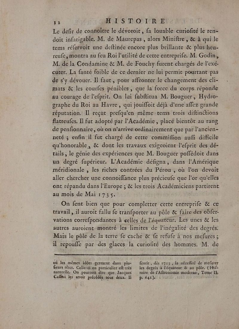 Le defir de connoître le dévoroit , fa louable curiofité le ren- doit infarigable. M. de Maurepas, alors Miniftre , &amp; à qui le tems réfervoit une deftinée encore plus brillante &amp; plus heu- reufe, montra au feu Roi lutilité de cette entreprife. M. Godin, M. de la Condamine &amp; M. de Fouchy furent chargés de l’exé- cuter. La fanté foible de ce dernier ne lui permit pourtant pas de s’y dévouer. Il faut, pour affronter le changement des cli- mats &amp; les courfes pénibles, que la force du corps réponde au courage de l’efprit. On lui fubftitua M. Bouguer, Hydro- graphe du Roi au Havre, qui jouifloit déjà d’une affez grande réputation. Il reçut prefqu'en même tems trois diftinétions flatteufes. Il fut adopté par l’Académie, placé bientôt au rang de penfionnaire, où on n'arrive ordinairement que par l’ancien- neté ; enfin il fut chargé de cette commiflion auf difficile qu'honorable, &amp; dont les travaux exigeoient lefprit des dé- tails, le génie des expériences que M. Bouguer poflédoit dans un degré fupérieur. L'Académie défigna, dans l'Amérique méridionale , les riches contrées du Pérou , où l’on devoit aller chercher une connoiffance plus précieufe que l’or qu’elles ont répandu dans l’Europe ; &amp; les trois Académiciens partirent au mois de Mai 1735. On fent bien que pour completter cette entreprife &amp; ce travail , il auroit fallu fe tranfporter au pôle &amp; faire des obfer- vations correfpondantes à eelles de l'équateur. Les unes &amp; les autres auroient montré les limites de Pinégalité des degrés. Mais le pôle de la terre fe cache &amp; fe refufe à nos mefures ; il repoufle par des glaces la curiofité dés hommes. M. de où les mêmes idées-germent dans plus fentit, dès 1713 , la inéceflité de mefurer fieurs têtes. Celle-ci en particulier efttrès les degrés à l'équateur &amp; au pôle. (Hf- naturelle. On pourroit dire.que, Jacques toire de l'Aftronomie moderne, Tomé 14, Cafffni les avoit précédés, tous: deux, Il pe 64r) à ou 22 sus 4