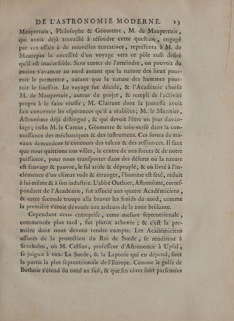 Maupertuis , Philofophe &amp; Géometre, M. de Maupertuis, qui avoit déjà travaillé à réfoudre cette queftion , engagé par ces effais à de nouvelles tentatives, repréfenta à M. de Maurepas la néceflité d’un voyage vers ce pôle auf defiré qu'il eft inaccefüble. Sans center de Fatteindre , on pouvoit du moins s'avancer au nord autant que la nature des lieux pour- roit le permettre , autant que la nature des hommes pour- roit le fouffrir. Le voyage fut décidé, &amp; l’Académie choifit M. de Maupertuis, auteur du projet , &amp; rempli de l'activité propre à le faire réuflir; M. Clairaut dont la jeunefle avoit fait concevoir les efpérances qu'il a réalifées; M. le Monnier, Aftronôme déjà diftingué , &amp; qui devoit Pètre un jour davan- tage; enfin M.le Camus, Géometre &amp; très-verfé dans la con- noiflance des méchaniques &amp; des inftrumens. Ces fortes de tra- vaux demandenc le concours des talens &amp; des reflources. 1] faut que nous quittions nos villes, le centre de nos forces &amp; de notre puiflance, pour nous tranfporter dans des déferts où la nature eft fauvage &amp; pauvre, le fol aride &amp; dépeuplé, &amp; où livré à lin- clémence d’un climat rude &amp; étranger, l’homme eft feul, réduit à lui-même &amp; à fon induftrie. L'abbé Outhier, Aftronôme, corref- pondant de l'Académie, fut aflocié aux quatre Académiciens , ê&amp; cette feconde troupe alla braver les froids du nord, comme la première s’étoit dévouée aux ardeurs de la zone brülante. Cependant certe entreprile , certe mefure feptentrionale, commencée plus tard , fur plutôt achevée ; &amp; c’eft la pre- mière dont nous devons rendre compte. Les Académiciens affurés de la proteétion du Roi de Suede , fe réndirent à Stockolm, où M. Celfius, profeffleur d’Aftronomie à Upfal, fe joignit à eux. La Suede, &amp; la Laponie qui en dépend, font la partie la plus feprentrionale de l'Europe. Comme le golfe de Bothnie s'étend du nord'au fud, &amp; que fes côtes font parfemées