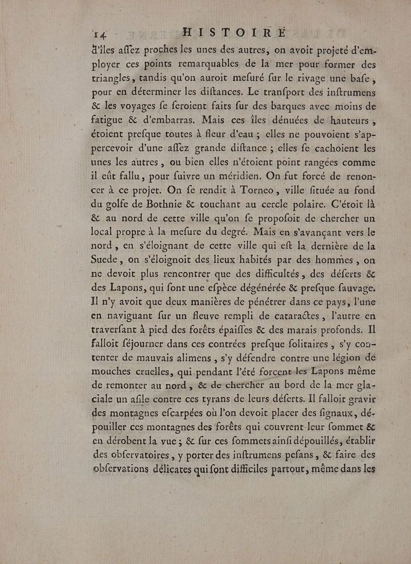 ’ Er HISTOIRE d’iles affez proches les unes des autres, on avoit projeté d'em- ployer ces points remarquables de là mer pour former des” triangles, tandis qu’on auroit mefuré fur le rivage une bafe, pour en déterminer les diftances. Le tranfport des inftrumens &amp; les voyages fe feroient faits fur des barques avec moins de fatigue &amp; d’embarras. Mais ces îles dénuées de hauteurs , étoient prefque toutes à fleur d’eau; elles ne pouvoient s’ap- percevoir d’une aflez grande diftance ; elles fe cachoient les unes les autres, ou bien elles n’étoient point rangées comme il eût fallu, pour fuivre un méridien. On fut forcé de renon- cer à ce projet. On fe rendit à Torneo, ville fituée au fond du golfe de Bothnie &amp; touchant au cercle polaire. C’étoit là &amp; au nord de cette ville qu’on fe propofoit de chercher un local propre à la mefure du degré. Mais en s'avançant vers le nord , en s’éloignant de cette ville qui eft la dernière de la Suede , on s’éloignoit des lieux habités par des hommes , on ne devoit plus rencontrer que des difficultés, des déferts &amp; des RAPORS qui font une cfpèce dégénérée &amp; prefque fauvage, Il n’y avoit que deux manières de pénétrer dans ce pays, l’une en naviguant fur un fleuve rempli de cataraétes, l’autre en traverfant à pied des forêts épaifles &amp; des marais profonds. IL falloit féjourner dans ces contrées prefque folitaires , s’y con- tenter de mauvais alimens , s'y défendre contre une légion dé mouches cruelles, qui.pendant l'été forcent-les Lapons même de remonter au nord, &amp; de chercher au bord de la mer gla- ciale un afile contre ces tyrans de leurs déferts. Il falloit gravir des montagnes efcarpées où l’on devoit placer des fisnaux, dé- pouiller ces montagnes des forêts qui couvrent leur fommet &amp; en dérobent la vue; &amp; fur ces fomimetsainfi dépouillés, établir des obfervatoires , y porter des inftrumens pefans, &amp; faire des obfervations délicates qui font difficiles partout, même dans les