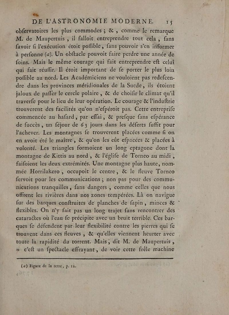Lo DE L'ASTRONOMIE MODERNE. 1$ obfervatoires les plus commodes ; &amp; , comme le remarque M. de Maupertuis , il falloit entreprendre tout cela, fans favoir fi l'exécution étoit poffible, fans pouvoir s’en informer à perfonne (a). Un obftacle pouvoit faire perdre une année de foins. Mais le même courage qui fait entreprendre eft celui ‘qui fait réuflir. Il étoit important de fe porter le plus loin poflible au nord. Les Académiciens ne vouloient pas redefcen- dre dans les provinces méridionales de la Suede, ils étoient jaloux de paffer le cercle polaire, &amp; de choifir le climat qu'il traverfe pour le lieu de leur opération. Le courage &amp; l’induftrie trouverent des facilités qu’on n’efpéroit pas. Cette entreprife commencée au hafard, par eflai, &amp; prefque fans efpérance de fuccès , un féjour de 63 jours dans les déferts fufit pour Pachever. Les montagnes fe trouverent placées comme fi on en avoit été le maître, &amp; qu’on les eût efpacées &amp; placées à volonté. Les triangles formoient un long eptagone dont la montagne de Kittis au nord, &amp; l’églife de Torneo au midi, faifoient les deux extrémités. Une montagne plus haute, nom- mée Horrilakero , occupoit le centre, &amp; le fleuve Torneo fervoit pour les communications ; non pas pour des commu- nications tranquilles , fans dangers , comme celles que nous offrent les rivières dans nos zones tempérées. Là on navigue fur des barques conftruites de’ planches de fapin, minces &amp; flexibles. On n’y fait pas un long trajet fans rencontrer des catarates où l’eau fe précipite avec un bruit terrible. Ces bar- ques fe défendent par leur flexibilité contre les pierres qui fe trouvent dans ces fleuves , &amp; ‘qu’elles viennent heurter avec toute la rapidité du torrent. Mais, dit M. de Maupertuis , » c'eft un fpectacle effrayant, de voir cette frèle machine (a) Figure de la terre, p. 12,