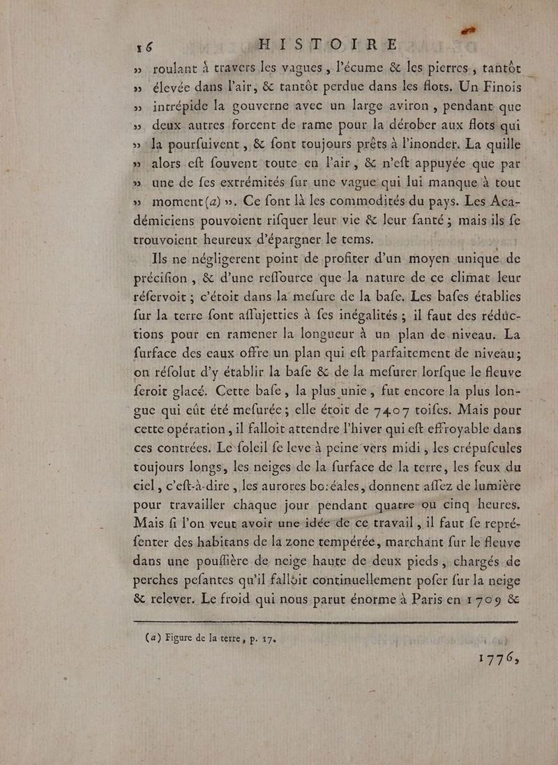 À Col 16 Hal S 10: RE »_ roulant À travers les vagues , l’écume &amp; les pierres, tantôt » élevée dans l'air, &amp; tantôt perdue dans les flots. Un Finois » intrépide la gouverne avec un large aviron , pendant que ». deux autres forcent de rame pour la dérober aux flots qui »: la pourfüaivent , &amp; font toujours prêts à l’inonder. La quille » alors eft fouvent toute en Pair, &amp; n’eft appuyée que par ». une de fes extrémités fur une vague qui lui manque à tout » moment(z) ». Ce font là les commodités du pays. Les Aca- démiciens pouvoient rifquer leur vie &amp; leur fanté ; ; maisils fe trouvoient heureux d’épargner le tems. Ils ne négligerent point de profiter d’un moyen unique. de précifion , &amp; d’une reffource que la nature de ce climat leur réfervoit ; c’étoit dans la mefure de la bafe. Les bafes établies fur la terre font aflujetties à fes inégalités ; il faut des rédüc- tions pour en ramener la longueur à un plan de niveau. La furface des eaux offre un plan qui eft parfaitement de niveau; on réfolut d'y établir la bafe &amp; de la mefurer lorfque le fleuve feroit glacé. Cette bafe, la plus unie, fut encore la plus lon- gue qui eût été mefurée ; elle étoit de 7407 toifes. Mais pour cette opération, il falloit attendre l'hiver qui eft effroyable dans ces contrées. Le foleil fe leve à peine vers midi, les crépufcules toujours longs, les neiges de la furface de la terre, les feux du ciel, c’eft-à-dire , les aurores bo:éales, donnent aflez de lumière pour travailler chaque jour pendant quarre-ou cinq heures, Mais fi l’on veut avoir une idée de ce travail, il faut fe repré- fenter des habitans de la zone tempéréé, marchant fur le fleuve dans une pouflière de neige haute de deux pieds, chargés de perches pefantes qu’il fallbit continuellement pofer {ur la neige &amp; relever. Le froid qui nous parut énorme à Paris en 1709 &amp; (a) Figure de la terre, p. 17. |. Cu?