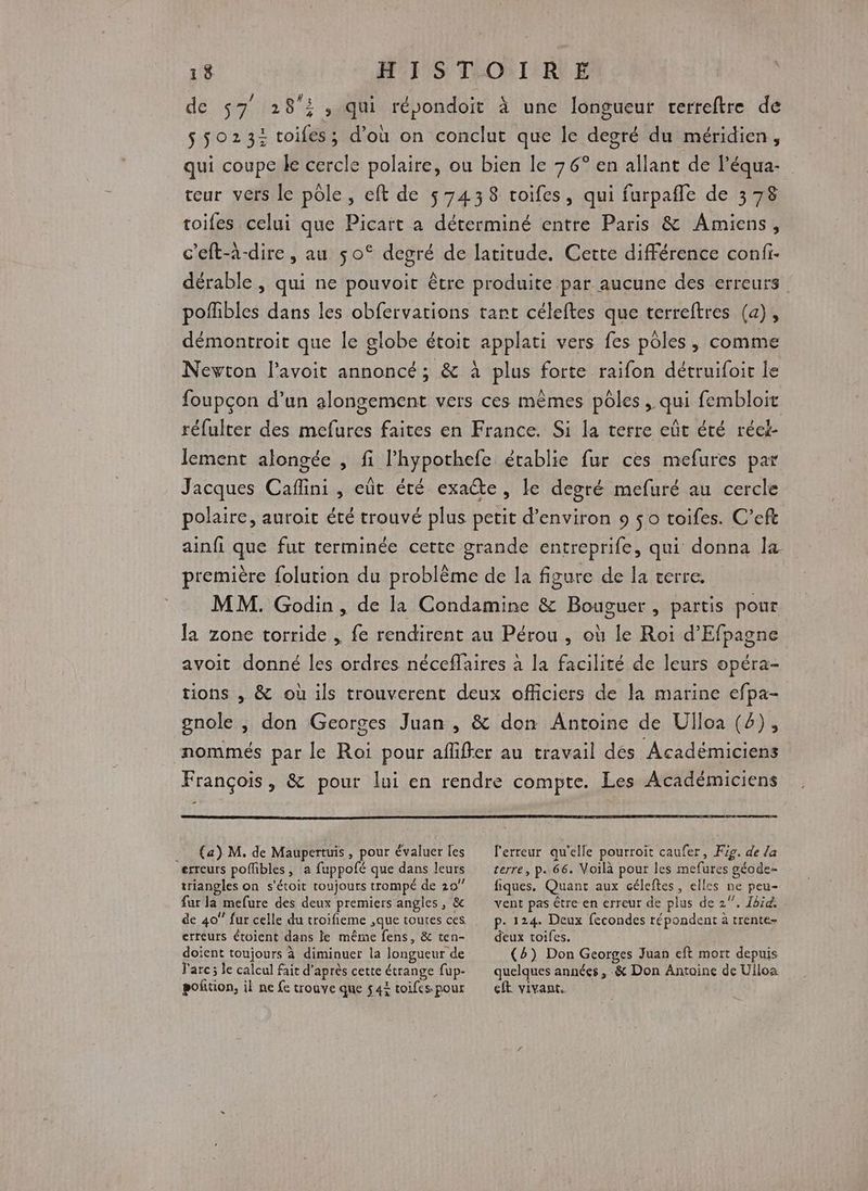 de 57 28; , qui répondoit à une longueur rerreftre de $ 5023: toifes; d’où on conclut que le degré du méridien, qui coupe le cercle polaire, ou bien le 76° en allant de l’équa- teur vers le pôle, eft de 57438 toifes, qui furpañle de 378 toifes celui que Picart a déterminé entre Paris &amp; Amiens, c'eft-à-dire, au 50° degré de latitude. Cette différence confi- dérable , qui ne pouvoit être produite par aucune des erreurs pofibles dans les obfervations tant céleftes que terreftres (a), démontroit que le globe étoit applati vers fes pôles, comme Nevton l'avoit annoncé; &amp; à plus forte raifon détruifoit le foupçon d’un alongement vers ces mêmes pôles, qui fembloit réfulter des mefures faites en France. Si la terre eût été réei- lement alongée , fi l'hypothefe établie fur ces mefures par Jacques Caflini , eût été exaëte, le degré mefuré au cercle polaire, auroit été trouvé plus petit d'environ 9 $0 toifes. C’eft ainfi que fut terminée cette grande entreprife, qui donna l&amp; première folution du problème de la figure de la verre. MM. Godin, de la Condamine &amp; Bouguer , partis pour Ja zone torride , fe rendirent au Pérou , où le Roi d’Efpagne avoit donné les ordres néceffaires à la facilité de leurs opéra- tions , &amp; où ils trouverent deux officiers de la marine efpa- gnole , don Georges Juan , &amp; don Antoine de Ulloa (6), nommés par le Roi pour afliffer au travail dés Académiciens François, &amp; pour lui en rendre compte. Les Académiciens . (a) M. de Maupertuis , pour évaluer fes erreurs poffbles, a fuppofé que dans leurs triangles on s'étoit toujours trompé de 20 far la mefure des deux premiers angles, &amp; de 40 fur celle du troifieme ,que toutes ces. erreurs étoient dans le même fens, &amp; ten- doient toujours à diminuer la longueur de Farc; le calcul fait d’après cette étrange fup- poñtion, il ne fe trouve que 544 toifes pour l'erreur qu’elle pourroit caufer, Fig. de la terre, p.66. Voilà pour les mefures géode- fiques. Quant aux céleftes, elles ne peu- vent pas être en erreur de plus de 2. Ibid. p- 124. Deux fecondes répondent à trente- deux toifes. (4) Don Georges Juan eft mort depuis quelques années, &amp; Don Antoine de Ulloa eft vivant,