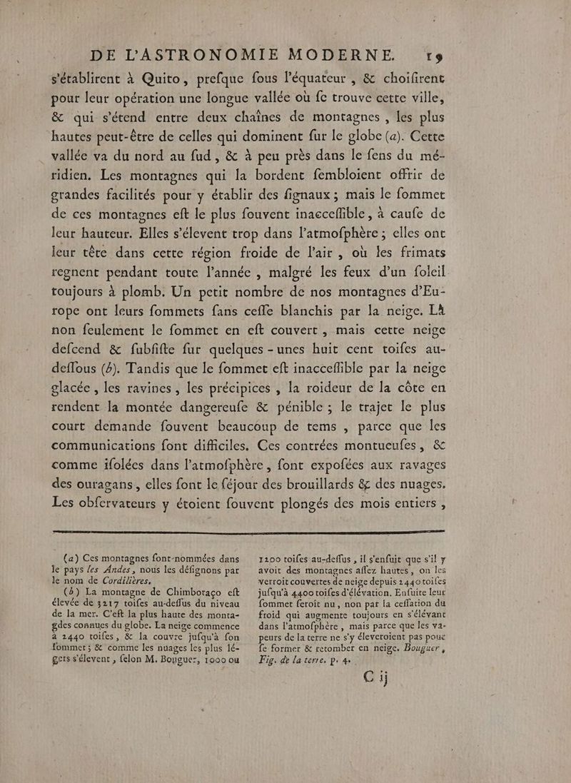 s’'établirent à Quito, prefque fous l’équateur , & choifirent pour leur opération une longue vallée où fc trouve cette ville, & qui s'étend entre deux chaînes de montagnes , les plus hautes peut-être de celles qui dominent fur le globe (a). Cette vallée va du nord au fud , & à peu près dans le fens du mé- ridien. Les montagnes qui la bordent fembloient offrir de grandes facilités pour y établir des fignaux ; maïs le fommet de ces montagnes eft le plus fouvent inaccefible, à caufe de leur hauteur. Elles s’élevent trop dans l’atmofphère ; elles one leur tête dans cette région froide de l'air , où les frimats regnent pendant toute l’année , malgré les feux d’un foleil. toujours à plomb. Un petit nombre de nos montagnes d’Eu- rope ont leurs fommets fans ceffe blanchis par la neige. Là non feulement le fommet en eft couvert , mais cette neige defcend & fubfifte fur quelques -unes huit cent toifes au- deflous (4). Tandis que le fommet eft inacceflible par la neige glacée , les ravines, les précipices , la roideur de la côte en rendent [a montée dangereufe & pénible ; le trajet le plus court demande fouvent beaucoup de tems , parce que Îles communications font difficiles. Ces contrées montueufes, & comme ifolées dans l’atmofphère , font expofées aux ravages des ouragans, elles font le féjour des brouillards & des nuages. Les obfervateurs y étoient fouvent plongés des mois entiers , (a) Ces montagnes font-nommées dans le pays /es Andes, nous les défignons par le nom de Cordilitres, (b) La montagne de Chimboraço eft élevée de 3217 toifes au-deffus du niveau de la mer. C'eft la plus haute des monta- gdes connues du globe. La neige commence à 2440 toifes, & la couvre jufqu'à fon ommet; & comme les nuages les plus lé- ges s'élevent , felon M. Bougue:, 1000 ou 1200 toiles au-deflus , il s'enfuit que s’il y avoit des montagnes affez hautes, on les verroit couvertes de neige depuis 2440 toifes jufqu'à 4400 toifes d'élévation. Eufuite leut fommet feroit nu, non par la ceffation du froid qui augmente toujours en s'élévant dans l'atmofphère , mais parce que les va- peurs de la terre ne s'y éleveroient pas poux fe former & retomber en neige. Bouguer , Fig. de laterre, p. 4 Ci