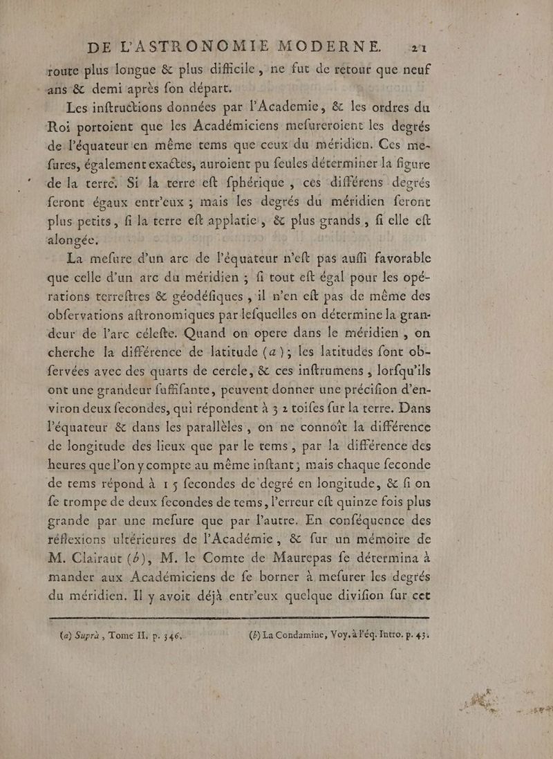 route plus longue &amp; plus difficile, ne fut de retour que neuf ans &amp; demi après fon départ. Les inftruétions données par l’Academie, &amp; les ordres du Roi portoient que les Académiciens mefureroient les degrés de l’équateur'en même tems que ceux du méridien. Ces mie- fares, égalémentexactes, auroient pu feules déterminer la figure de la terre. Si la terre eft fphérique , ces différens degrés feront égaux entr'eux ; mais Îles degrés du méridien feront plus petits, fi la terre eft applatie, &amp; plus grands, fi elle eft alongée. | | La mefure d’un arc de l'équateur n’eft pas aufli favorable que celle d’un arc du méridien ; fi tout eft égal pour les opé- rations terreftres &amp; géodéfiques , il n’en eft pas de même des obfervations aftronomiques par lefquelles on détermine la gran- deur de Parc célefte. Quand on opere dans le méridien , on cherche la différence de latitude (a); les latitudés font ob- fervées avec des quarts de cercle, &amp; ces inftramens , lorfqu'’ils ont une grandeur fuffifante, peuvent donner une précifion d’en- viron deux fecondes, qui répondent à 3 2 toifes fur la terre. Dans l'équateur &amp; dans les parallèles , on ne connoît la différence de longitude des lieux que par le tems, par la différence des heures que l’on ycompte au même inftant; mais chaque feconde de rems répond à 1 ; fecondes de degré en longitude, &amp; fi on fe trompe de deux fecondes de tems, l'erreur eft quinze fois plus grande par une mefure que par l’autre. En conféquence des réflexions ultérieures de l'Académie, &amp; fur un mémoire de M. Clairaut (4), M. le Comte de Maurepas fe dérermina à mander aux Académiciens de fe borner à mefurer les degrés du méridien. Il y avoit déjà entreux quelque divifion fur cet (a) Supra , Tome IL, p. 346, (8) La Condamine, Voy. à léq. Intro. p. 43.