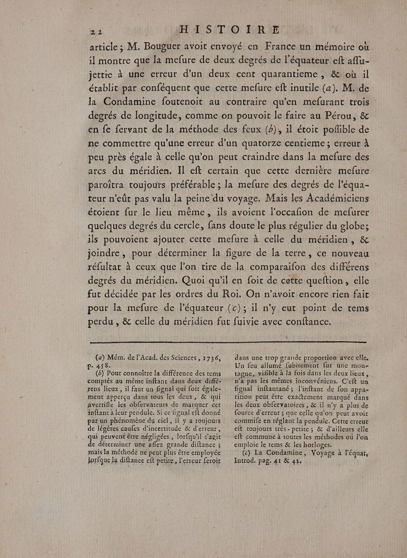 L_1 article; M. Bouguer avoit envoyé en France un mémoire où il montre que la mefure de deux degrés de l'équateur eft aflu- jettie à une erreur d’un deux cent quarantieme , &amp; où il établit par conféquent que cette mefure eff inutile (a). M. de la Condamine foutenoit au contraire qu’en mefurant trois degrés de longitude, comme on pouvoit le faire au Pérou, &amp; en fe fervant de la méthode des feux (4), il étoit pofñible de ne commettre qu’une erreur d’un quatorze centieme ; erreur À peu près égale à celle qu’on peut craindre dans la mefure des arcs du méridien. Il eft certain que cette dernière mefure paroïîtra toujours préférable ; la mefure des degrés de l’équa- teur n’eût pas valu la peine du voyage. Mais les Académiciens étoient fur le lieu même, ils avoient l’occafñon de mefurer quelques degrés du cercle, fans doute le plus régulier du globe; ils pouvoient ajouter cette mefure à celle du méridien, &amp; joindre, pour déterminer la figure de la terre, ce nouveau réfultat à ceux que l’on tire de la comparaifon des différens degrés du méridien. Quoi qu’il en foit de cette queftion, elle fut décidée par les ordres du Roi. On n’avoit-encore rien fait pour la mefure de léquateur (c); il n’y eut point de tems perdu , &amp; celle du méridien fut fuivie avec conftance. (a) Mém. de l'Acad. des Sciences, 1736, P- 458. | (8) Pout connoître la différence des tems comptés au même inftant dans deux diffé- rens lieux, il faut un fignai qui foit égale- ment apperçu dans tous les deux, &amp; qui avertifle les obfervateurs de marquer cet inflant à leur pendule. Si ce fignal eft donné par un phénomène du ciel, il y a toujours de légères caufes d'incertitude &amp; d'erreur, qui peuvent être négligées , lorfqu'il s'agit de déterminer une aflez grande diftance ; mais la méthode ne peut plus être employée lorfque la diftance eft petite, l'erreur feroir \ dans une trop grande proportion avec elle. Un feu ailumé fubitement fur une mon- tagne, vifible à la fois dans les deux lieux, n'a pas les mêmes inconvéniens. C’eft un fignal inftantané; l'inftant de fon appa- tition peut être exactement marqué dans les deux obfervatoires , &amp; il n'y a plus de fource d'erreur ; que celle qu'on peut avoir commife en réglant la pendule. Cette erreur eit tonjours trés - petite ; &amp; d’ailleurs elle eft commune à toutes les méthodes où l'on emploie le tems &amp; les horlages. (c) La Condamine, Voyage à l'équar, Introd. pag. 41 &amp; 42,