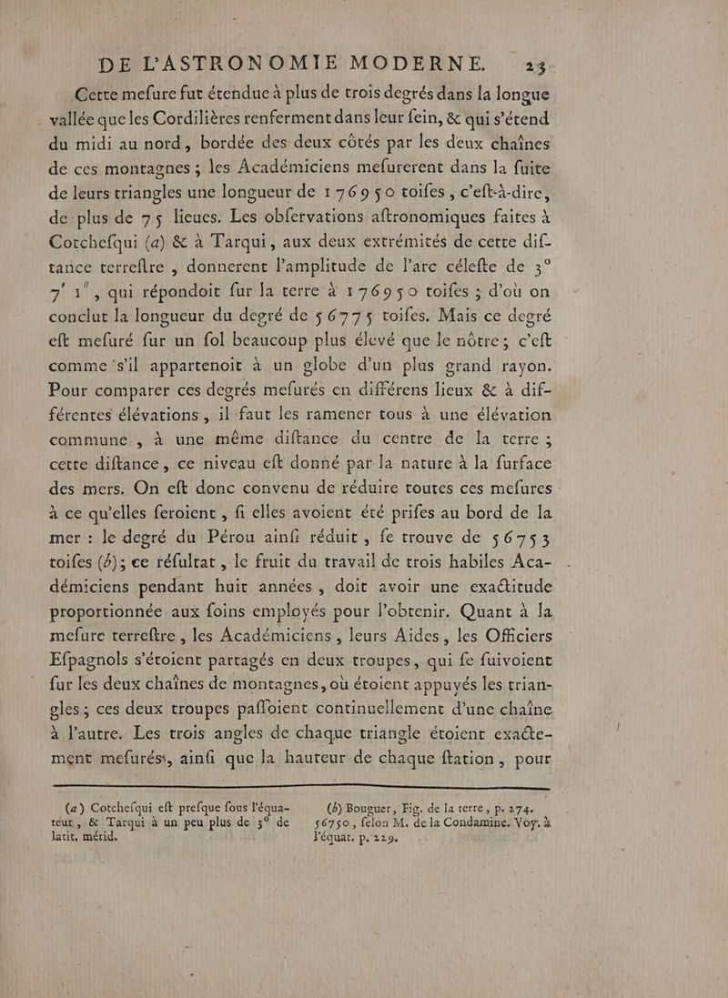 Cette mefure fut étendue à plus de trois degrés dans la longue vallée que les Cordilières renferment dans leur fein, &amp; qui s'étend du midi au nord, bordée des deux côtés par les deux chaînes de ces montagnes ; les Académiciens mefurerent dans la fuite de leurs triangles une longueur de 1769 $o toifes, c’eft-à-dire, de-plus de 75 lieues. Les obfervations aftronomiques faites à Corchefqui (a) &amp; à Tarqui, aux deux extrémités de cette dif tance terrefire , donnerent l’amplitude de l'arc célefte de 3° 71 , qui répondoit fur fa terre à 176950 toifes ; d’où on conclut la longueur du degré de $ 6775 toifes, Mais ce degré eft mefuré fur un fol beaucoup plus élevé que le nôtre; c’eft comme ‘s'il appartenoit à un globe d’un plus grand rayon. Pour comparer ces degrés mefurés en différens lieux &amp; à dif- férentes élévations , il faut les ramener tous à une élévation commune , à une même diftance du centre de la terre ; cette diftance , ce niveau eft donné par la nature à la furface des mers. On eft donc convenu de réduire toutes ces mefures : à ce qu’elles feroient , fi elles avoient été prifes au bord de la mer : le degré du Pérou ainfi réduit , fe trouve de 56753 toifes (4); ce réfultat , le fruit du travail de trois habiles Aca- démiciens pendant huit années, doit avoir une exactitude proportionnée aux foins employés pour l'obtenir. Quant à la mefure terreftre , les Académiciens , leurs Aides, les Officiers Efpagnols s’étoient partagés en deux troupes, qui fe fuivoient fur les deux chaînes de montagnes, où étoient appuyés les trian- gles ; ces deux troupes pafloient continuellement d’une chaîne à l’autre. Les trois angles de chaque triangle étoient exate- ment mefurés:, ainfi que Ja hauteur de chaque ftation, pour RE Ten, 4. 2 2 RL RER Re EVA EE ERNST (a) Cotchefqui eft prefque fous l'équa- (8) Bouguer, Fig. de la terre, p. 274. | teur , &amp; Tarqui à un peu plus de 3° de s6750, felon M. de la Condamine. Voy. à laut, mérid. Péquat, p.229.