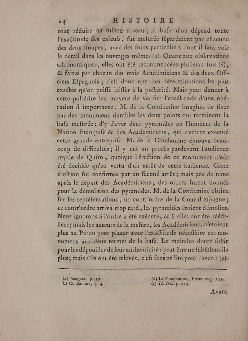 tout réduire au même niveau ; la bafc d'où dépend toute l'exactitude des calculs, fut mefurée féparément par chacune des deux troupes, avec des foins particuliers dont il faut voir le détail dans les ouvrages mêmes (a). Quant aux obfervations aftronomiques:, elles ont été recommencées plufieurs fois (4), &amp; faites par chacun des trois Académiciens &amp; des deux Off- cicrs Efpagnols ; c’eft donc une des déterminations les plus exactes qu’on puiffe Jaïfer à la poftérité. Mais pour donner à cette poftériré les moyens de vérifier l'exactitude d’une opé- ration fi importante, M. de la Condamine imagina de fixer par des monumens durables les deux points qui terminent Îa bafe mefurée ; d'y élever deux pyramides en lhonneur de Îa Nation Françoife &amp; des Académiciens , qui avoient exécuté cette grande entreprife. M. de la Condamine éprouva beau- coup de difficultés; il y eut un procès pardevant l'audience royale de Quito, quoique l'érection de ce monument n’eûr été décidée qu’en vertu d’un arrêt de cette audience. Cette érection fut confirmée par un fecond arrêt ; mais peu de tems après le départ des Académiciens , des ordres furent donnés pour la démolition des pyramides. M. de la Condamine obtint fur fes repréfentations , un contr'ordre de la Cour d’Efpagne ; ce contr’ordre arriva trop tard, les pyramides étoient démolies, Nous ignorons fi l’ordre a été exécuté, &amp; fi elles ont été réédi- fiées ; mais les auteurs de la mefure, les Académiciens, r’étoient plus au Pérou pour placer avec l’exaétitude néceffaire ces mo- numens aux deux termes de la bafe. Le moindre doute fuffit pour les dépouiller de leur authenticité : peut-être ne fubfftent:ils plus; mais s'ils ont été relevés, c’eft fans utilité pour lavenir (c). (a) Bouguer, p. 37. () La Condamine , Introduc. p. 135. Ea Condamine, p. 4 (c) Id. Ibid. p. 219. Avant