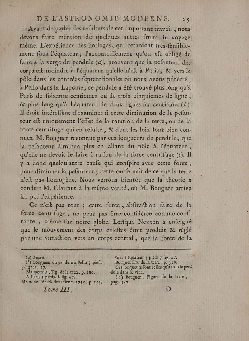 Avant de parler des réfulrats de cet important travail , nous devons faire mention de’ quelques autres fruits du voyage. même. L'expérience des horloges, qui retardent très-fenfible- ment fous Péquateur; l’accourcifflement qu’on eft obligé de faire:à la-verge du pendule (a), prouvent que la pcfanteur des corps’ eft moindre:à l'équateur qu’elle n’eft à Paris, & vers le pôle dans les contrées feptentrionales où nous avons pénétré ; à Pello dans la Laponie, ce pendule a été trouvé plus long qu’à Paris de foixante centiemes ou de trois cinquiemes de ligne , & plus long qu’à l'équateur de deux lignes fix centiemes (4). H écoit intéreffant d'examiner fi cette diminution de la pefan- teur eft uniquement l'effet de la rotation de [a terre, ou de la force centrifuge qui en réfulte, & dont les loix font bien con- nues. M. Bouguer reconnut par ces longueurs du pendule, que la pefanteur diminue plus en allant du pôle à l'équateur, qu’elle ne devoit le faire à raifon de la force centrifuge (c). Il y a donc quelqu'autre caufe qui confpire avec cette force, pour diminuer la pefanteur ; cette caufe naît de ce que la terre n'eft pas homogène. Nous verrons bientôt que la théorie à conduit M. Clairaut à la même vérité, où M. Rouguer arrive ici par l'expérience. Ce n'eft pas tout ; cette force, abftradtion faite de Îa force centrifuge, ne peut pas être confidérée comme conf- tante ,; même fur notre globe. Lorfque Newton a enfeigné que le mouvement des corps céleftes étoit produit & réglé par une attraction vers un corps central, que la force de la (a) Supra. Sous l'équateur 3 pieds 7 lig. 07. (2) Longueur du pendule à Pello 3 pieds Bouguer Fig. de la terre , p. 338. lignes, 17. Ces Tongueurs font =iTEA qu’auroit le pene Maupertuis , Fig. de la terte, p. 180. dule dans le vide. À Paris 3 pieds. 8 lig. 67. (c) Bououer , Figure de la terre, Mem, de l'Acad. des fcienc, 1735» Pe1$3e pag. 347: Tome TIT, D