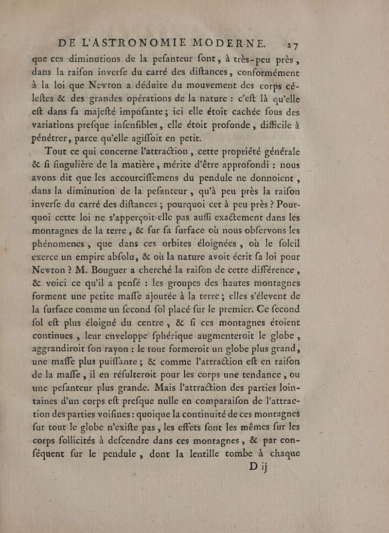 que ces diminutions de la pefanteur font, à très-peu près, dans la raifon inverfe du carré des diftances, conformément à la loi que Newton a déduire du mouvement des corps cé- leftes &amp; des grandes opérations de la nature : c’eft là qu’elle cft dans fa majefté impofante; ici elle étoit cachée fous des variations prefque infenfibles, elle étoit profonde, difficile à pénétrer, parce qu’elle agifloit en petit. | Tout ce qui concerne l'attraction , cette propriété générale &amp; fi fingulière de la matière, mérite d’être approfondi : nous avons dit que les accourciflemens du pendule ne donnoient , dans la diminution de la pefanteur , qu’à peu près la raifon inverfe du carré des diftances ; pourquoi cet à peu près ? Pour- quoi cette loi ne s’apperçoit-clle pas aufli exaétement dans les montagnes de la terre, &amp; fur fa furface où nous obfervons les phénomenes , que dans ces orbites éloignées , où le folcil exerce un empire abfolu, &amp; où la nature avoit écrit fa loi pour Nevton ? M. Bouguer a cherché la raifon de cette différence, &amp; voici ce qu'il a penfé : les groupes des hautes montagnes forment une petite mafle ajoutée à la terre; elles s’élevent de la furface comme un fecond fol placé fur le premier. Ce fecond {ol eft plus éloigné du centre, &amp; fi ces montagnes étoient continues , leur cnveloppe fphérique augmenteroit le globe, aggrandiroit fon rayon : Le tout formeroïit un globe plus grand, une maffe plus puiflante ; &amp; comme l’attraétion eft en raifon de la mañfle , il en réfulceroit pour les corps une tendance, ou une pefanteur plus grande. Mais lattraétion des parties loin- taines d’un corps eft prefque nulle en comparaifon de l’attrac- tion des parties voifines : quoique la continuité de ces montagnes fur tout le globe n’exifte pas , les effets font les mêmes fur les corps follicités à defcendre dans ces montagnes , &amp; par con- féquent fur le pendule, dont la lentille tombe à chaque Dij