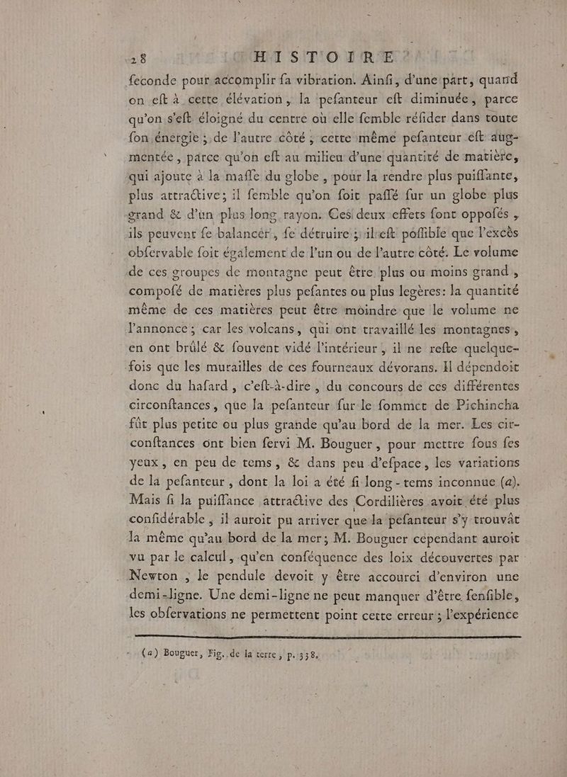 feconde pour accomplir fa vibration. Ainfi, d’unepart, quand on eft à cette élévation, la pefanteur eft diminuée, parce qu’on.s'eft éloigné du centre où elle femble réfider dans toute {on énérgie ; de l'autre côté ; cette même pefanteur éft aug- mentée, parce qu'on eft au milieu d’une quantiré de matière, qui ajoute à la mafle du globe , pour la rendre plus puiffante, plus attractive; il femble qu’on foit paflé fur un globe plus grand &amp; d’un plus long rayon. Ces deux effets font oppolés , ils peuvent fe balancér, fe détruire silreft pofible que l'excès obfervable foit également de l’un ou de l’autre côté: Le volume de ces groupes de montagne peut être: plus ou moins grand, compofé de matières plus pefantes ou plus legères: la quantité même de ces matières peut être moindre que le volume ne l'annonce; car les volcans, qui ont travaillé les montagnes, en ont brülé &amp; fouvent vidé l’intérieur , il ne refte quelque- fois que les murailles de ces fourneaux dévorans. I dépendoic donc du hafard , c’eft-à-dire , du concours de ces différentes circonftances, que la pefanteur fur le fommcet de Pichincha fût plus petite ou plus grande qu’au bord de la mer. Les cir- conftances ont bien fervi M. Bouguer , pour mettre fous fes yeux, en peu de tems, &amp; dans peu d’efpace, les variations de la pefanteur , dont la loi à été fi long - tems inconnue (a). Mais fi la puiflance attraétive des Cordilières avoit été plus confidérable ; il auroit pu arriver quela pefanteur s'y trouvât la même qu'au bord de la mer; M. Bouguer cépendant auroit vu par le calcul, qu’en conféquence des loix découvertes par Newton ; le pendule devoit y être accourci d'environ une demi-ligne. Une demi-ligne ne peut manquer d’être {enfible, les obfervations ne permettent point cette erreur ; l'expérience (a) Bouguer, Fio..de la terre, p.338