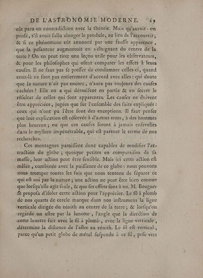 rec paru en contradiétion avec la théorie. Mais qu’auroit- on penfé, s’il avoit fallu alonger le pendule, au lieu de l’accourcir; &amp; fi ce phénomene eût annoncé par une faufle apparence , que la pefanteur augmentoit en- s'éloignant du centre de’la “terte ? On en peut tirer une lécon utile pour les obfervateurs, :&amp; pour les philofophes qui ofent comparer les effets à leurs caufes. Il ne faut pas fe preffer de condamner celles. ci, quand ceux-là ne font pas entierement d'accord avec elles : qui doute ique Ja nature n’ait pas encorc, n’aura pas toujours des caufes cachées ? Elle en a qui détruifent én partie &amp; en fecret le réfultat de celles qui font apparentes. Les caufes ne doivent “être appréciées , jugées que fur l’enfemble des faits expliqués : ceux qui n’ont pu l'être font des exceptions. Il faut penfer que leur explication eft réfervée à d'autres tems, à des hommes plus heureux ; ou que ces caufes feront à jamais enfevelies dans le myftere AURONT qui eft partout le terme de nos recherches. Ces montagnes Bargiffene donc capables dé modifier lat- traction du lôbe ; quoique petites en comparaifon de fa -mafle, leur ation peut être fenfible. Maïs ici cette action eft mêlée , combinée avec la puiffance de ce globe : nous pouvons nous tromper toutes les fois que nous tentons de féparer ce qui eft uni par la nature ; une action ne peut être bien connue que lorfqu’elle agit feule, &amp; que fes effets font à nu. M. Bouguer ‘fe propofa d’ifoler cette action pour lapprécier. Le fil à plomb ‘de nos quarts de cercle marque dans nos inftrumens la ligne verticale dirigée du zénith au centre de la terre; &amp; lorfqu’on ‘regarde un aftre par la lunette , l’angle que la diredion de :cette lunette fait avec le:fil à plomb , avec la ligne verticale’, détermine la diftance de l’aftre au zénith. Le fil eft vertical, parce qu’un petit globe de métal fufpendu à ce fil, pefe vers