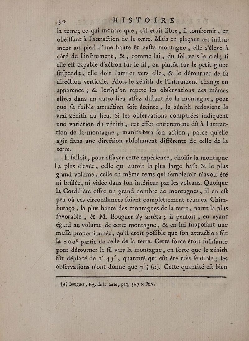 la terre; ce qui montre que, s'il étoit libre, il tomberoit, en obéiffanct à l'attraétion de la terre. Mais en plaçant cet inftru- ment au pied d’une haute &amp; vafte montagne , elle s’éleve à côté de linftrument, &amp;, comme lui , du fol vers le ciel; .fi elle eft capable d’aion fur le fil , ou plutôt fur le petit globe .fufpendu , elle doit l’attirer vers elle, &amp; le détourner de fa direction verticale. Alors le zénith de linftrument change en apparence ; &amp; lorfqu’on répete les obfervations des mêmes aftres dans un autre lieu aflez diftant de la montagne, pour que fa foible attraction foit éteinte , le zénith redevient le vrai Zénith du lieu. Si les obfervations comparées indiquent une variation du zénith, cet effet entierement dû à l’attrac- tion de la montagne , manifeftera fon aëtion , parce qu’elle agit dans une direction abfolument différente de celle de la terre. | Il falloit, pour effayer cette expérience, choifir la montagne fa plus élevée, celle qui auroit la plus large bafe &amp; le plus grand volume, celle en même tems qui fembleroit n’avoir été ni brüléc, ni vidée dans fon intérieur par les volcans. Quoique Ja Cordilière offre un grand nombre de montagnes, il en eft peu où ces circonftances foient complettement réunies. Chim- boraco , la plus haute des montagnes de la terre, parut la plus favorable , &amp; M. Bouguer s’y arrêta ; il penfoit , em ayant égard au volume de cette montagne, &amp; en lui fuppofant une mafle proportionnée, qu’il écoit pofible que fon attraétion fût la 200° partie de celle de la terre. Cette force étoit fuffifante pour détourner le fil vers la montagne, en forte que le zénith fût déplacé de 1° 43°, quantité qui eût été très-fenfible ; les obfervations n’ont donné que 73 (a). Cette quantité eft bien (a) Bouguer, Fig. de la terre, pag, 367 &amp; fuiv.
