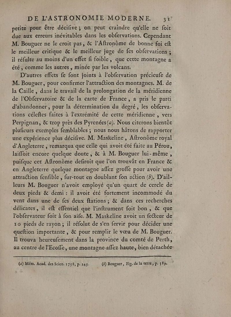 3 petite pour être décifive; on peut craindre qu'elle ne foit due aux erreurs inévitables dans les obfervations. Cependant M. Bougucr ne le croit pas, &amp; l'Aftronôme de bonne foi eft le meilleur critique &amp; le meilleur juge de fes obfervations ; il réfulte au moins d’un effet fi foible, que cette montagne à été, comme les autres , minée par les volcans. D'autres effets fe font joints à l’obfervation précieufe de M. Bouguer, pour confirmer l’attraétion des montagnes. M. de la Caille , dans le travail de la prolongation de la méridienne de l’'Obfervatoire &amp; de [a carte de France, a pris le parti d'abandonner , pour la détermination du degré, les obferva- tions céleftes faites à l'extrémité de cette méridienne , vers Perpignan, &amp; trop près des Pyrenées(a). Nous citerons bientôt pluficurs exemples femblables ; nous nous hâtons de rapporter une expérience plus décifive. M. Maskeline, Aftronôme royal d'Angleterre , remarqua que cellé qui avoit été faite au Pérou, laifloit encore quelque doute, &amp; à M. Bouguer lui-même, puifque cet Aflronôme defiroit que l’on trouvât en France &amp; en Angleterre quelque montagne aflez grofle pour avoir une attraction {enfible , fur-tout en doublant fon aétion (4). D'’ail- leurs M. Bouguer n’avoit employé qu’un quart de cercle de deux pieds &amp; demi : il avoit été fortement incommodé du vent dans une de fes deux ftations ; &amp; dans ces recherches “délicates , il eft effentiel que l'inftrument foit bon , &amp; que l’obfervateur foit à fon aife. M. Maskeline avoit un feéteur de 10 pieds de rayon; il réfolut de s’en fervir pour décider une queftion importante, &amp; pour remplir le vœu de M. Bouguer. Il trouva heureufement dans la province du comté de Perth, au centre de l’Ecoffe, une montagne-aflez haute, bien détachée (a) Mém. Acad, des Scien. 1758, p. 243; (ë) Bouguer , Fig. de Ja terre, p. 389,