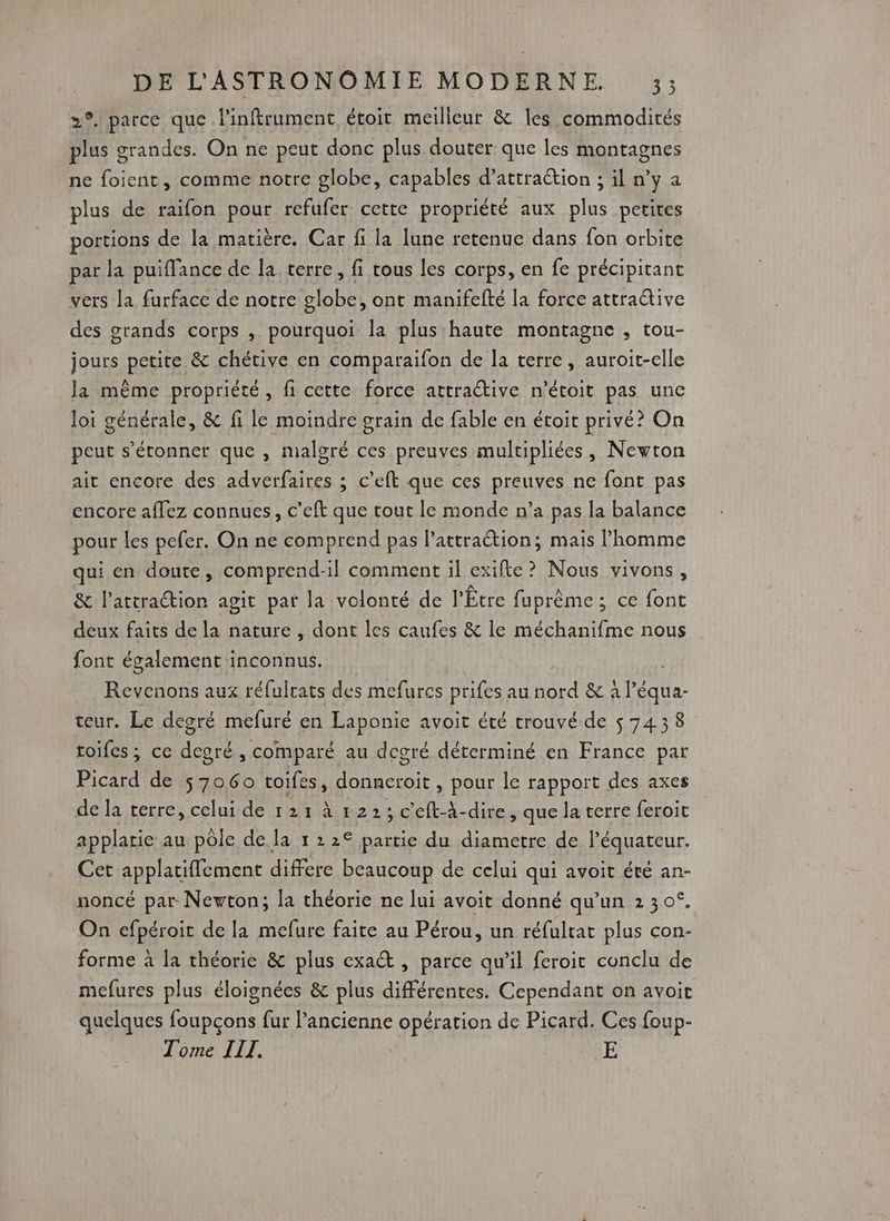 2°. parce que l'inftrument étoit meilleur &amp; les commodités plus grandes. On ne peut donc plus douter que les montagnes ne foient, comme notre globe, capables d’attration ; il n’y a plus de raifon pour refufer cette propriété aux plus petites portions de la matière. Car fi la lune retenue dans fon orbite par la puiffance de la terre, fi tous les corps, en fe précipitant vers la furface de notre globe, ont manifefté la force attractive des grands corps , pourquoi la plus haute montagne , tou- jours petite &amp; chétive en comparaifon de la terre, auroit-elle la même propriété, fi cette force attractive n’étoit pas une loi générale, &amp; fi le moindre grain de fable en étoit privé? On peut s'étonner que , malgré ces preuves multipliées, Newton ait encore des adverfaires ; c’eft que ces preuves ne font pas encore aflez connues, c’eft que tout le monde n’a pas la balance pour les pefer. On ne comprend pas l’attraétion; mais l'homme qui en doute, comprend-il comment il exifte ? Nous vivons, &amp; l’attrattion agit par la volonté de l’'Être fuprème ; ce font deux faits de la nature , dont les caufes &amp; le méchanifme nous font également inconnus. Revenons aux réfulrats des mefurcs prifes au nord &amp; à l’équa- teur. Le degré mefuré en Laponie avoit été trouvé de 57438 toifes ; ce dcoré, comparé au degré déterminé en France par Picard de 57060 toifes, donncroit, pour le rapport des axes de la terre, celui de 121 à 1223 c'eft-à-dire, que la terre feroit applatie au pôle de la 1 2 2€ partie du diametre de l'équateur. Cet applatifflement differe beaucoup de celui qui avoit été an- noncé par Newton; la théorie ne lui avoit donné qu’un 2 30°, On efpéroit de la mefure faite au Pérou, un réfultat plus con- forme à la théorie &amp; plus exact , parce qu'il feroit conclu de mefures plus éloignées &amp; plus différentes. Cependant on avoit quelques foupçons fur l’ancienne opération de Picard. Ces foup- Tome IIT. | PAIE