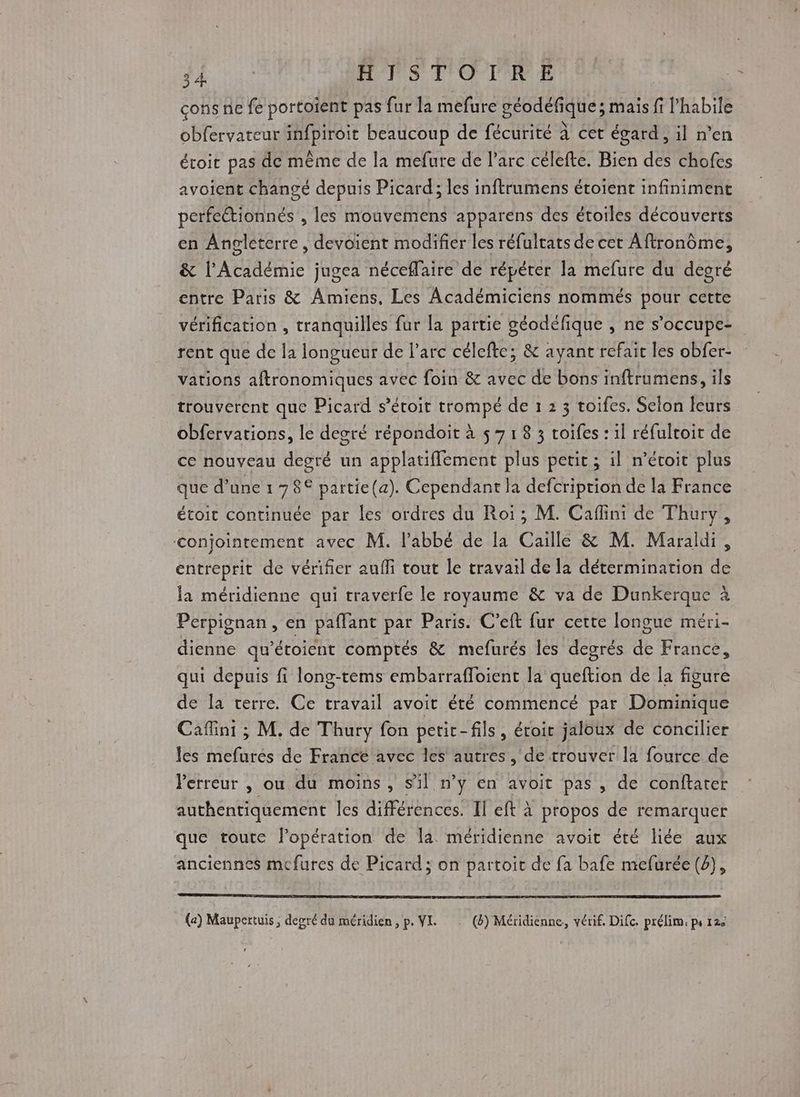 cons ne fe portoient pas fur la mefure géodéfique ; mais fi l’habile obfervateur infpiroit beaucoup de fécurité à cet égard, il n’en étroit pas de même de la mefure de l'arc célefte. Bien des chofes avoient changé depuis Picard; les inftrumens étoient infiniment perfectionnés , les mouvemens apparens des étoiles découverts en Angleterre, devoient modifier les réfultats de cet Aftronôme, &amp; l'Académie jugea néceffaire de répéter la mefure du degré entre Paris &amp; Amiens, Les Académiciens nommés pour cette vérification , tranquilles fur la partie géodéfique , ne s’occupe- rent que de la longueur de l’arc célefte; &amp; ayant refait les obfer- vations aftronomiques avec foin &amp; avec de bons inftrumens, ils trouverent que Picard s’écoit trompé de 1 2 3 toifes. Selon leurs obfervations, le degré répondoit à 5 7 1 8 3 toifes : il réfultoir de ce nouveau degré un applatiflement plus petit ; il n’éroit plus que d’une 1 78€ partie(a). Cependant la defcriprion de la France étoit continuée par les ordres du Roi; M. Caflini de Thury, conjointement avec M. l'abbé de [a Caille &amp; M. Maraldi, entreprit de vérifier auf tout le travail de la détermination de la méridienne qui traverfe le royaume &amp; va de Dunkerque à Perpignan, en paflant par Paris. C’eft fur certe longue méri- dienne qu’étoient comptés &amp; mefurés les degrés de France, qui depuis fi long-tems embarrafloient la queftion de la figure de la cerre. Ce travail avoit été commencé par Dominique Cafini ; M. de Thury fon petir-fils, étroit jaloux de concilier les mefurés de France avec les autres, de trouver la fource de Perreur , ou du moins, s’il n'y en avoit pas , de conftater authentiquement les différences. Il eft à propos de remarquer que toute lopération de la méridienne avoit été liée aux anciennes mcfures de Picard; on partoit de fa bafe mefurée (2), (a) Maupertuis ; degré du méridien, p. VI. … (4) Méridiénne, vérif. Difc. prélim: ps 120