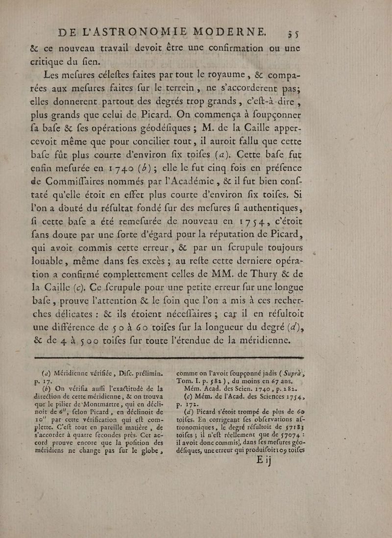&amp; ce nouveau travail devoit être une confirmation ou une critique du fien. | | Les melures céleftes faites par tout le royaume, &amp; compa- rées aux mefures faices fur le terrein , ne s’accorderent pas; elles donnerent partout des degrés trop grands , C'eft-à dire, plus grands que celui de Picard. On commença à foupçonner fa bafe &amp; fes opérations géodéfiques ; M. de la Caille apper- cevoit même que pour concilier tout, il auroit fallu que cette bafe fût plus courte d'environ fix voifes (a). Cette bafe fur cnfin mefurée en 1740 (4); elle le fut cinq fois en préfence de Commiffaires nommés. par l'Académie , &amp; il fut bien conf- tacé qu'elle étoit en effet plus courte d’environ fix toifes, Si l'on à douté du réfultat fondé fur des mefures fi authentiques, fi certe bafe a été remefurée de nouveau en 1754, c'étoit fans doute par une forte d’égard pour la réputation de Picard, qui avoit commis cette erreur, &amp; par un fcrupule toujours louable, même dans fes excès ; au relte cette derniere opéra- tion a confirmé completement celles de MM. de Thury &amp; de la Caille (c). Ce fcrupule pour ‘une pe erite erreur fur une longue bafe, prouve l'attention &amp; le foin que lon a mis à ces as ches délicates : &amp; ils étoient néceflaires ; car il en réfultoit une différence de $ o à Go toifes fur la longueur du degré (4), &amp; de 4 à $00 toifes fur toute l'étendue de la méridienne. (a) Méridienne vérifiée, Difc. prélimin. comme on l’avoit foupçonné jadis ( Supra, : Tom. I. p. $82), du moins en 67 ans. Mém. Acad. des Scien. 1740 , p.282 a Mém de l’Acad. des Sciences PA 407: 4 () On vérifia aufli l’exactitudè de la direction de cette méridienne, &amp; on trouva que le pilier deMontmärtre, qui en décli- noit de 6/!, felon Picard , en déclinoit de 10 par: cette vérification qui eft com- plerre. C’eft tout en pareille matière , de ‘@ PET s'étoit trompé de plus de 60 toiles. En corrigeant fes obfervations af- tronomiques , le degré réfulroit de 57183 s'accorder à quatre fecondes près. Cet ac- cord prouve encore que la pofition des méridiens ne change pas fur le globe, toifes ; il n’eft réellemenc que de 57074 : il avoit donc commis}, dans fes mefures géo- défiques, une erreur qui produifoiti09 toifes E ij