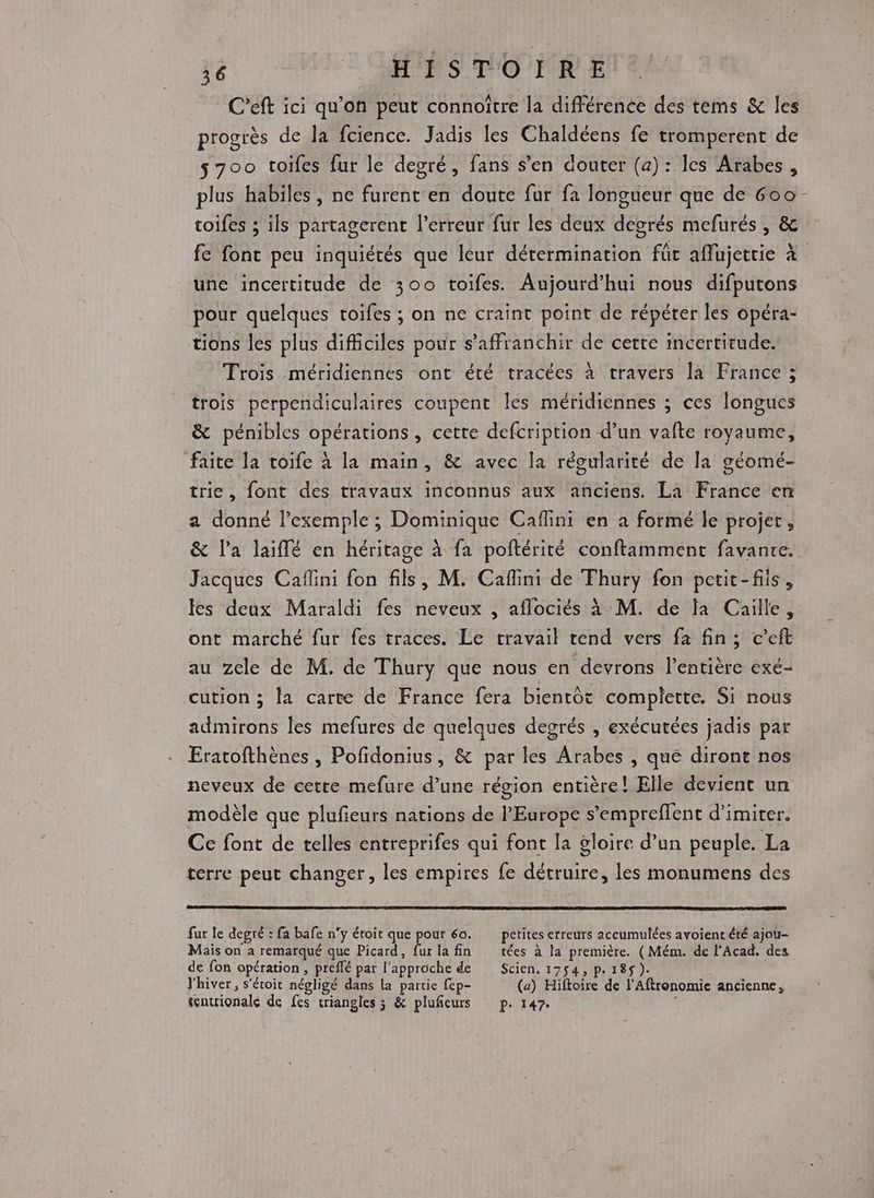 C’eft ici qu’on peut connoître la différence des tems &amp; les progrès de la fcience. Jadis les Chaldéens fe tromperent de 5700 toiles fur le degré, fans s’en douter (a): les Arabes, plus habiles, ne furent'en doute fur fa longueur que de 600 - toifes ; ils partagerent l'erreur fur les deux degrés mefurés , &amp; fe font peu inquiétés que leur détermination für affujettie à une incertitude de 300 toifes. Aujourd’hui nous difputons pour quelques toifes ; on ne craint point de répéter les opéra- tions les plus difficiles pour s'affranchir de cette incertitude. Trois méridiennes ont été tracées à travers la France ; trois perpendiculaires coupent les méridiennes ; ces longues &amp; pénibles opérations, cette defcription d’un vafte royaume, faite la toife à la main, &amp; avec la régularité de Ja géomé- trie, font des travaux inconnus aux anciens. La France en a donné l'exemple ; Dominique Caflini en a formé le projet, &amp; l’a laiffé en héritage à fa poftérité conftamment favanre. Jacques Caflini fon fils, M. Caflini de Thury fon petit-fils, es deux Maraldi fes neveux , aflociés à M. de fa Caille, ont marché fur fes traces. Le travail tend vers fa fin; c’eft au zele de M. de Thury que nous en devrons l'entière exé- cution ; la carte de France fera bientôt complette, Si nous admirons les mefures de quelques degrés , exécutées jadis par Eratofthènes , Pofidonius, &amp; par les Arabes , qué diront nos neveux de cette mefure d’une région entière! Elle devient un modèle que plufieurs nations de l'Europe s’empreflent d’imiter. Ce font de telles entreprifes qui font la gloire d’un peuple. La terre peut changer, les empires fe détruire, les monumens des fur le degré : fa bafe n'y étoit que pour 60. petites erreurs accumulées avoient été ajou- Maïs on a remarqué que Picard, furlafin tées à la première. (Mém. de l'Acad. des de fon opération , preflé par l'approche de Scien. 1754, p. 185$ ). Jhiver , s'étoit négligé dans la partie fep- (a) Hiftoire de l'Aftronomie ancienne, tntrionale de fes triangles ; &amp; pluñieurs p. 147. 1