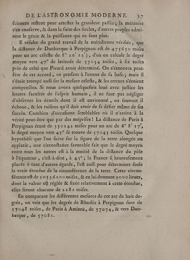 fciences reftent pour attefter la grandeur paflée; la mémoire s’en conferve, &amp; dans la fuite des fiecles, d’autres peuples admi- rent le génie &amp; la puiffance qui ne font plus. Il réfulte du grand travail de la méridienne vérifiée, que la diftance de Dunkerque à Perpignan eft de 475650 toifes pour un arc célefte de 8° 20° 12 2, d’où on calcule le degré moyen vers 47° de latitude de $705$4 toifes, à fix toifes près de celui que Picard avoit déterminé. On s’étonnera peut. être de cet accord, en penfant à l'erreur de fa bafe; mais il s’étoit trompé aufli fur la mefure célefte, &amp; les erreurs s’étoient compenfées. Si nous avons quelquefois loué avec juftice les hautes facultés de lefprit humain, il ne faut pas négliger d’obferver les écueils dont il eft environné , ou fouvent il échoue , &amp; les raifons qu’il doit avoir de fe défier mème de fes fuccès. Combien d’occafions femblables où il n’arrive à la vérité peut-être que par des méprifes ! La diftance de Paris à Perpignan étant de 3 $o142 toifes pour un arc de 6° 8° 17, le degré moyen vers 45° fe trouve de $ 7045 toifes, Quelque hypothèfe que l’on fuive fur la figure de la terre alongée ou applatie, une circonftance favorable fait que le degré moyen entre tous les autres eft à la moitié de la diftance du pôle à l'équateur , c’eft-à-dire , à 45°; la France fi heureufement placée à tant d’autres égards, left aufli pour déterminer feule la vraie étendue de la circonférence de la terre. Cette circon- férenceeft de 205 36200 toifes, &amp; enluidonnant 90oolieues, dont la valeur eft réglée &amp; fixée relativement à cette étendue, elles feront chacune de 2 28 2 toifes. | En comparant les différentes mefures de cet arc de huit de- grés, on voit que les degrés de Rhodès à Perpignan font de 57048 toifes, de Paris à Amiens, de $7074, &amp; vers Dun- kerque , de 57081.