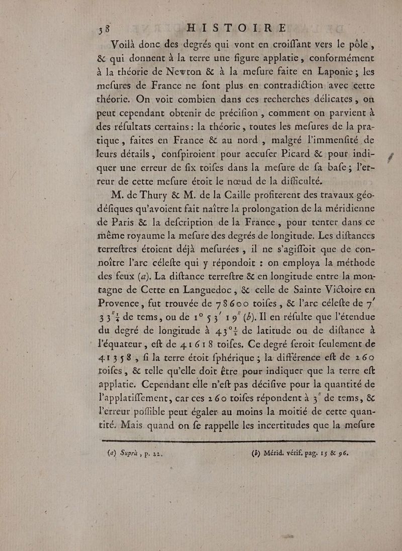 Voilà donc des degrés qui vont en croiflant vers Le pôle, . &amp; qui donnent à la terre une figure applatie, conformément à la théorie de Newton &amp; à la mefure faite en Laponie; les mefures de France ne font plus en contradiétion, avec cette théorie. On voit combien dans ces recherches délicates, on peut cependant obtenir de précifion , comment on parvient à des réfultats certains: la théoric, routes les mefures de la pra- tique, faites en France &amp; au nord , malgré l’immenfité de leurs détails, confpiroient pour ose Picard &amp; pour indi- quér une erreur de fix toifes dans la mefure de {a bafe; l’er- teur de cette mefure étoic le nœud de la difficulté. M. de Thury &amp; M. de la Caille profiterent des travaux géo- défiques qu’avoient fait naître la prolongation de la méridienne de Paris &amp; la defcription de la France, pour tenter dans ce même royaume la mefure des degrés de longitude. Les diftances terreftres étoient déjà mefurées , il ne s’agifloit que de con- noître l'arc célefte qui y répondoit : on employa la méthode des feux (a). La diftance terreftre &amp; en longitude entre là mon- tagne de Cette en Languedoc, &amp; celle de Sainte Viétoire en Froyence fut rrouvée de 78600 toiles, &amp; l’arc célefte de 7” 33 : de tems, ou de 1° 5 3 19 (4). Il en réfulte que l’étendue du degré de longitude à 43°+ de latitude ou de diftance à : l'équateur, eft de 41618 toifes. Ce degré feroit feulement de 41358, fi la terre étoit (pheALRE : la différence eft de 260 soifes , &amp; telle qu’elle doit être pour indiquer que la terre eft applatie, Cependant elle n’eft pas décifive pour kB quantité de Papplatiffement, car ces 2 60 roifes répondent à 3 de tems, &amp; l'erreur poflible peut égaler au moins la moitié de certe quan- tité. Mais quand on fe rappelle les incertitudes que la mefure (a) Supra , p. 22. (8) Mérid. vérif, pag. 15 &amp; 96.