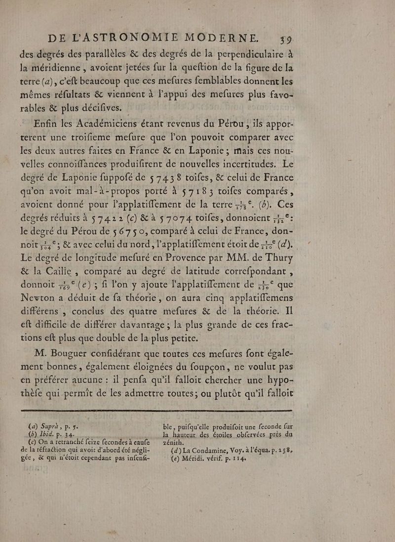 des degrés des parallèles &amp; des degrés de la perpendiculaire à la méridienne , avoient jetécs fur la queftion de la figure de la terre (a), c’'eft beaucoup que ces mefures femblables donnent les mêmes réfultats &amp; viennent à l'appui des mefures plus favo- rables &amp; plus décifives. Enfin les Académiciens étant revenus du Pérou, ils appor- terent une troifieme mefure que l’on pouvoit comparer avec les deux autres faites en France &amp; en Laponie ; maïs ces nou- velles connoiffances produifirent de nouvelles incertitudes. Le degré de Laponie fuppofé de 5 743 8 toiles, &amp; celui de France qu'on avoit mal-à-propos porté à $718 3 toifes RTS avoient donné pour Fans de la terre 3°. (2). Ces degrés réduits à $ 7422 (c) &amp; à 5 7074 toifes, donnoient ;;;°: le SE du Pérou de $ 6750, comparé à celui de France, don- noït,,°; &amp; avec celui du nord, lapplatiflement étoit de 5° (4). Le degré de longitude mefuré en Provence par MM. de Thury &amp; la Cailie, comparé au degré de latitude correfpondant , donnoit 5° (e); fi l’on y ajoute l'applatiflement de 5° que Newton a déduit de fa théorie, on aura cinq applatiffemens différens , conclus des quatre mefures &amp; de la théorie. II eft difficile de différer davantage ; la plus g orande de ces frac- tions eft plus que double de la Lit petite. M. Bouguer confidérant que toutes ces mefures toët égale- ment bonnes , également éloignées du foupçon, ne voulut pas en préférer aucune : il penfa qu'il falloit chercher une hypo- thèfe qui permit de les admettre toutes; ou plutôt qu’il falloic (a) Supra, p. s. ble, puifqu’elle produifoit une feconde fur (2) Ibid. p. 34. la Dainoit des étoiles obfervées près du (c) On a retranché feize fecondesà caufe zénith. de la réfraétion qui avoit d'abord été négli- (d) La Condamine, Voy. à l’équa. p.258, gée, &amp; qui n'étoit cependant pas infenfi- (e) Méridi, vérif, p. 114