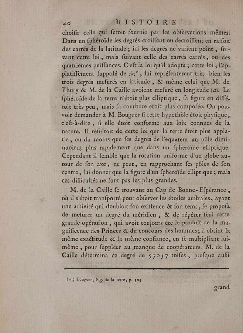 choifir celle qui feroit fournie par les obfervations mêmes. Dans un fphéroïde les degrés croiflent ou décroiffent en raifon des carrés de la latitude ; ici les degrés ne varient point, fui- vant cette loi, mais fuivant celle des carrés carrés, ou des quatriemes puiffances. C’eft la loi qu’il adopta ; cette loi ; l'ap- platiffement fuppofé de :3;°, lui repréfenterent très-bien les ‘trois degrés mefurés en latitude , & même celui que M. de Thury & M. de la Caille avoient mefuré en longitude (a). Le fphéroïde de la terre n’étoit plus elliptique, fa figure en diffé. roit très-peu, mais fa courbure étroit plus compofée. On pou- voit demander à M. Bouguer fi cette hypothèfe étoit phyfique, c’eft-à-dire , fi elle étoit conforme aux loix connues de la nature. Il réfultoit de cette loi que la terre étoit plus appla- tie, ou. du moins que fes degrés de l'équateur au pôle dimi- nuoient plus rapidement que dans un fphéroïde elliptique. Cependant il femble que la rotation uniforme d’un globe au- tour de fon axe, ne peut, en rapprochant fes pôles de fon centre , lui donner que la figure d’un fphéroïde elliptique ; mais ces difficultés ne font pas les plus grandes. M. de la Caille fe trouvant au Cap de Bonne- Efpérance , où il s’étoit tranfporté pour obferver les étoiles auftrales, ayant une activité qui doubloit fon exiftence & fon tems, fe propofa de mefurer un degré du méridien , & de répéter feul cette grande opération , qui avoit toujours été le produit de la ma- gnificence des Princes & du concours des hommes; il obtint [a même exactitude & la même confiance, en fe muftipliant lui- même , pour fuppléer au manque de coopérateurs. M. de la Caille détermina ce degré de 57037 toifes, prefque auf (a) Bouguer, Fig. de la terré, p. 303. grand