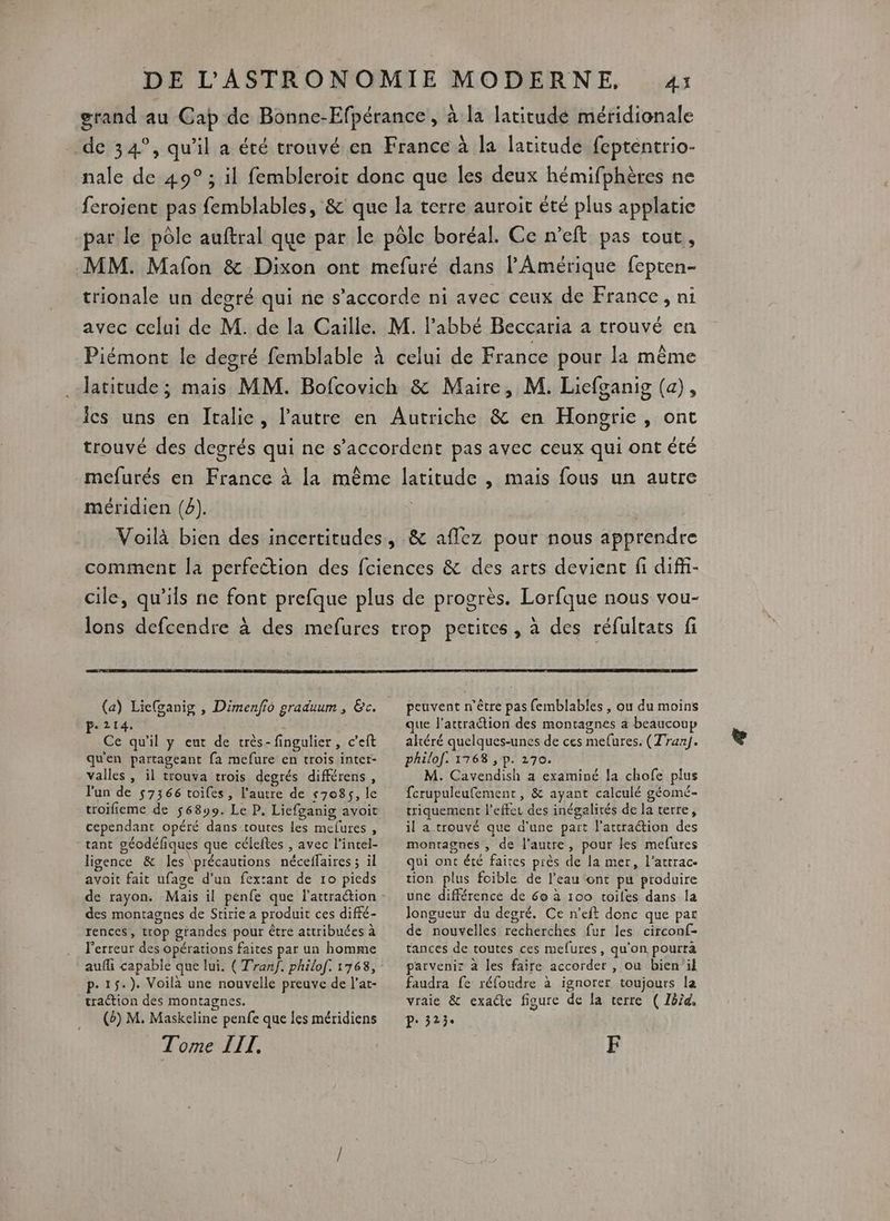 grand au Cap de Bonne-Efpérance , à la latitude méridionale de 34°, qu'il a été trouvé en France à la latitude fepténtrio- nale de 49° ; il fembleroit donc que les deux hémifphères ne feroient pas femblables, &amp; que la terre auroit été plus applatie par le pôle auftral que par le pôle boréal. Ce n’eft pas tout, MM. Mafon &amp; Dixon ont mefuré dans l'Amérique fepten- trionale un degré qui ne s'accorde ni avec ceux de France, ni avec celui de M. de la Caille. M. l'abbé Beccaria a trouvé en Piémont le degré femblable à celui de France pour la même latitude ; mais MM. Bofcovich &amp; Maire, M. Liefganig (a), ics uns en Italie, l’autre en Autriche &amp; en Hongrie, ont trouvé des degrés qui ne s'accordent pas avec ceux qui ont été mefurés en France à la même latitude , mais fous un autre méridien (8). | | Voilà bien des incertitudes, &amp; affez pour nous apprendre comment la perfection des fciences &amp; des arts devient fi diff- cile, qu’ils ne font prefque plus de progrès. Lorfque nous vou- lons defcendre à des mefures trop petites, à des réfultats fi (a) Lie(ganig , Dimenfio graduum , &amp;c. Pe214. Ce qu'il y eut de très-fingulier, c’eft qu'en partageant fa mefure en trois inter- valles , il trouva trois degrés différens, l'un de 57366 toifes, l'autre de 57085, le troifieme de 56899. Le P. Liefganig avoit cependant opéré dans toutes les melures , tant géodéfiques que céleftes , avec l’intel- ligence &amp; les précautions néceffaires ; il avoit fait ufage d’an fextant de 10 pieds des montagnes de Stirie a produit ces diffé- rences, trop grandes pour être attribuées à Ferreur des opérations faites par un homme aufli capable que lui. ( Tranf. philof. 1768, p- 1$5.). Voilà une nouvelle preuve de l’at- traction des montagnes. (b) M. Maskeline penfe que les méridiens Tome IIT., peuvent n'être pas femblables , ou du moins que l’attraétion des montagnes a beaucoup altéré quelques-unes de ces mefures. (Tran). philof. 1768 , p. 270. M. Cavendish a examiné la chofe plus fcrupuleufemenr , &amp; ayant calculé géomé- triquement l'effet des inégalités de la terre, il a trouvé que d'une part l'attraction des montagnes , de l'autre, pour les mefures qui ont été faites près de la mer, l’attrac- tion plus foible de l’eau ont pu produire une différence de 60 à 100 toiles dans la longueur du degré. Ce n’eft donc que par de nouvelles recherches fur les circonf- tances de toutes ces mefures, qu'on pourra parveniz à les faire accorder , ou bien'il faudra fe réfoudre à ignorer toujours la vraie &amp; exacte figure de la terre ( Ibïd. P: 3234 F