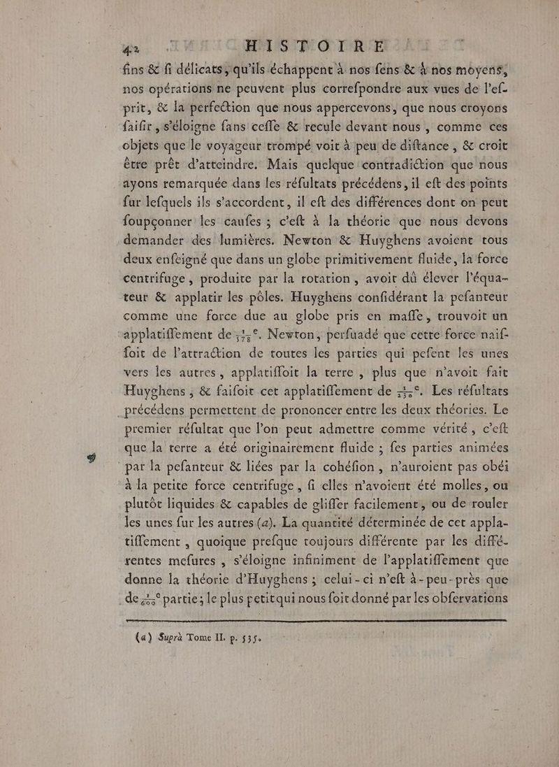 di TH HAS O TRE fins &amp; fi délicats, qu’ils échappent à nos fens &amp; à nos moyens, nos opérations ne peuvent plus correfpondre aux vues de l’ef- prit, &amp; la perfection que nous appercevons, que nous croyons faifir , s'éloigne fans cefle &amp; recule devant nous , comme ces objets que le voyageur trompé voit à peu de diftance , &amp; croit être prêt d'atteindre. Mais quelque contradiétion que nous ayons remarquée dans les réfultats précédens, il eft des points fur lefquels ils s'accordent, il eft des différences dont on peut foupconner les caufes ; c'eft à la chéorie que nous devons demander des lumières. Newton &amp; Huyghens avoient tous deux enfeigné que dans un globe primitivement fluide, la force centrifuge, produite par la rotation, avoit dû élever l'équa- teur &amp; applatir les pôles. Huyghens confidérant la pefanteur comme une force due au globe pris en mafle, trouvoit un applatiffement de ;3,°. Nevton, perfuadé que cetre force nai fait de l'attraction de toutes les parties qui pefent les unes vers les autres, applatifloit la terre , plus que n’avoit fait Huyghens ; &amp; faifoir cet applatiffement de --°. Les réfultars _précédens permettent de prononcer entre les deux théories. Le premier réfultat que l’on peut admettre comme vérité, c’eft que la terre a été originairement fluide ; fes parties animées par la pefanteur &amp; liées par la cohéfion , n'auroient pas obéi à la petite force centrifuge , fi elles n’avoient été molles, ou plutôt liquides &amp; capables de gliffer facilement, ou de rouler les unes fur les autres (a). La quantité déterminée de cet appla- tiffement , quoique prefque toujours différente par les diffé. rentes mefures , s'éloigne infiniment de l’applatiffement que donne la théorie d'Huyghens ; celui-ci n’eft à-peu-près que de partie; le plus petitqui nous foir donné par les obfervations (a) Supra Tome IL p. 535.