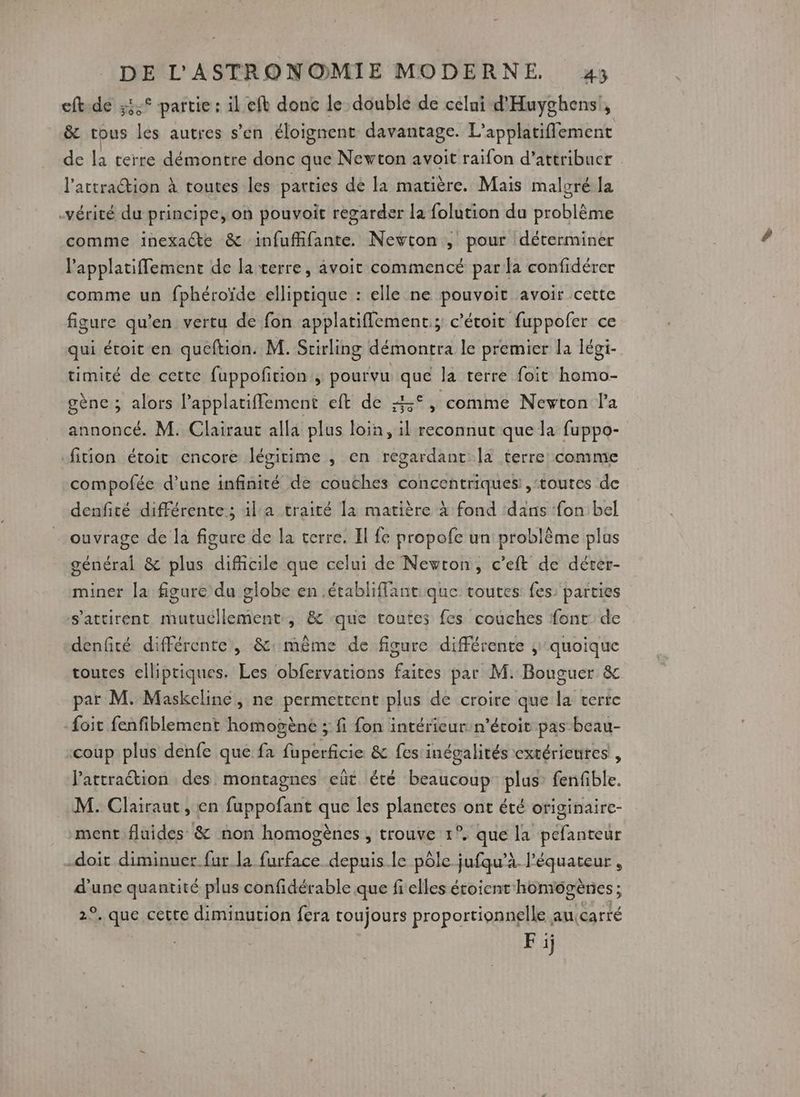 eft-de 3° partie : il efb donc le doublé de celui d'Huyghens!, &amp; tous les autres s’en éloignent davantage. L’applatiflement de la cerre démontre donc que Newton avoit raifon d'attribuer l'attraction à routes les parties dé la matière. Mais malgré la vérité du principe, on pouvoit regarder la folution du problème comme ïinexaéte &amp; infuffifante. Newton , pour déterminer l’applatiflement de la terre, avoit commencé para confidérer comme un fphéroïde elliptique : elle ne pouvoir avoir cette figure qu’en vertu de fon applatiflement; c’étoit fuppofer ce qui étoit en queftion. M. Scirling démontra le premier la légi- timicé de cette fuppofition , pourvu que la terre foit homo- gène ; alors Papplatiffement eft de 4° , comme Newton l'a annoncé. M. Clairaut alla plus loin, il reconnut que la fuppo- -fition étoit encore légitime , en regardant la terre comme compofée d’une infinité de couches concentriques: , ‘toutes de denfité différente ; il'a traité la matière à fond dans fon bel - ouvrage de la figure de la terre. Il fe propofe un problème plus général &amp; plus difficile que celui de Newton, c’eft de déter- miner la figure du globe en .établiffant que toutes fes parties s'attirent mutucllement, &amp; que toutes fes couches font de denfité différente, &amp;: même de figure différente ; quoique toutes elliptiques. Les obfervations faites par M. Bouguer &amp; par M. Maskcline, ne permettent plus de croire que la verre -{oit fenfiblement homogène ; fi fon intérieur n’écoit pas beau- coup plus denfe que fa fuperficie &amp; fes inégalités extérieures , Pattraétion des montagnes cüt été beaucoup plus fenfible. M. Clairaut, en fuppofant que les planctes ont été originairc- ment fluides &amp; non homogènes , trouve 1°. que la pefanteur doit diminuer fur la Gcbbe depuis.le pôle jufqu’à. l'équateur, d'une quantité plus confidérable que fi elles étoicnt'homigènes ; Ne qps cette diminution fera toujours RISPO RARES au:carté Fi