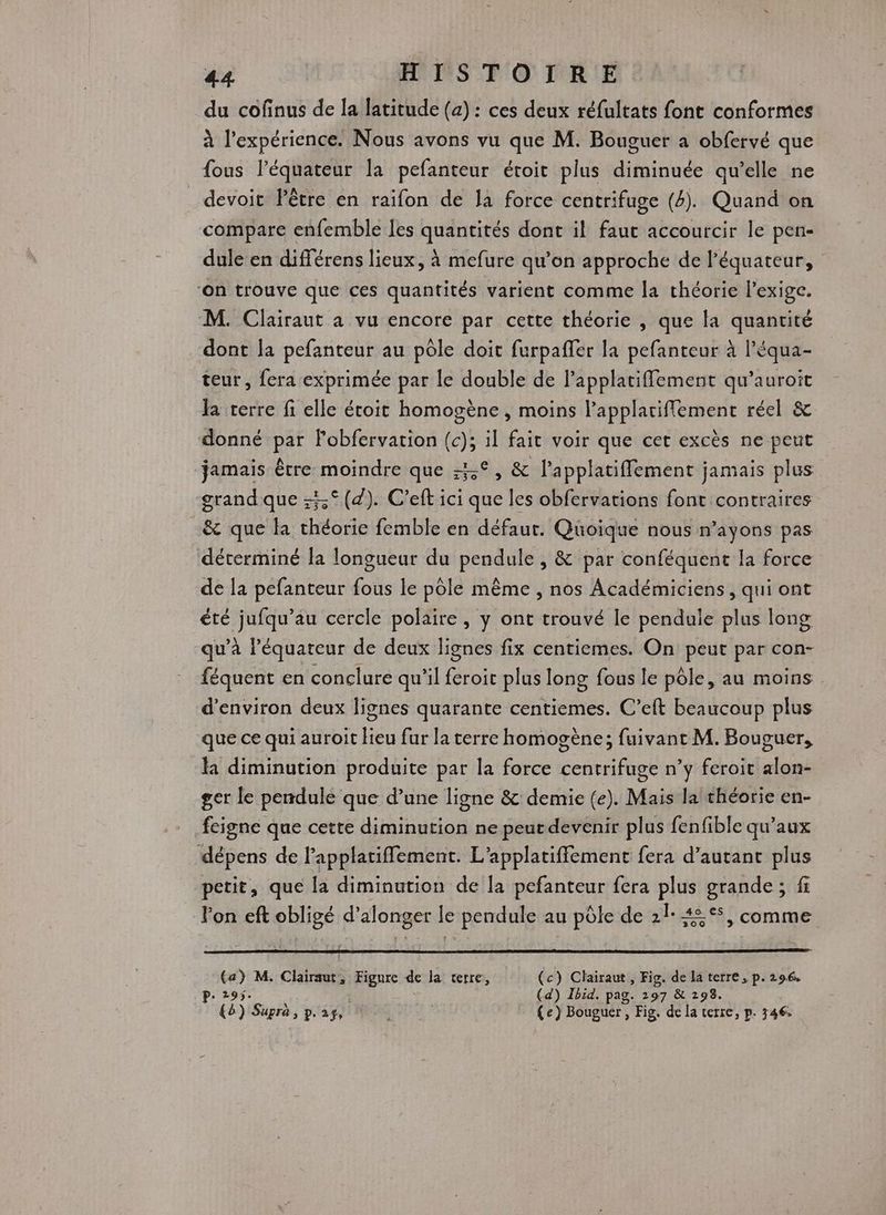 du cofinus de la latitude (a) : ces deux réfultats font conformes à l’expérience. Nous avons vu que M. Bouguer à obfervé que fous l'équateur la pefanteur étroit plus diminuée qu’elle ne devoir Pêtre en raifon de la force centrifuge (4). Quand on compare enfemble les quantités dont il faut accourcir le pen- dule en différens lieux, à mefure qu’on approche de l'équateur, ‘on trouve que ces quantités varient comme la théorie l'exige. M. Clairaut a vu encore par cette théorie , que la quantité dont la pefanteur au pôle doit furpaffer la pefanteur à l’équa- teur, fera exprimée par le double de l’applatiffement qu’auroit la terre fi elle étoit homogène, moins l’applatiflement réel &amp; donné par Pobfervation (c); il fait voir que cet excès ne peut jamais être moindre que 4°, &amp; lapplatiffement jamais plus grand que :5° (4). C’eft ici que les obfervations font contraires &amp; que la théorie femble en défaur. Quoique nous n’ayons pas déterminé la longueur du pendule, &amp; par conféquent la force de la pefanteur fous le pôle même , nos Académiciens , qui ont été jufqu’au cercle polaire, y ont trouvé le pendule plus long qu’à lé équateur de deux lignes fix centiemes. On peut par con- féquent en conclure qu’il feroit plus long fous le pôle, au moins. d'environ deux lignes quarante centiemes. C’eft beaucoup plus que ce qui auroit Heu fur la terre homogène; fuivant M. Bouguer, la diminution produite par la force centrifuge n’y feroit alon- ger le pendule que d’une ligne &amp; demie (e). Mais la théorie en- feigne que cette diminution ne peut devenir plus fenfible qu'aux dépens de Papplatifflement. L’applatiffement fera d'autant plus petit, que la diminution de la pefanteur fera plus grande; fi lon eft obligé d’alonger le pendule au pôle de 21: 42°, comme Ca) M. Clairaut, Figure de la terre, (c) Clairaut , Fig. de la terre , p.296, P. 295. (d) Ibid. pag. 197 &amp; 298. (8) Supra, pas, | (e) Bouguer , Fig. de la terre, p. 346: